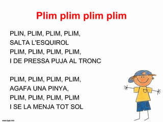 Plim plim plim plim
PLIN, PLIM, PLIM, PLIM,
SALTA L'ESQUIROL
PLIM, PLIM, PLIM, PLIM,
I DE PRESSA PUJA AL TRONC

PLIM, PLIM, PLIM, PLIM,
AGAFA UNA PINYA,
PLIM, PLIM, PLIM, PLIM
I SE LA MENJA TOT SOL
 