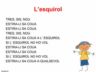 L’esquirol
TRES, SIS, NOU
ESTIRA-LI SA COUA
ESTIRA-LI SA COUA
TRES, SIS, NOU
ESTIRA-LI SA COUA A L’ ESQUIROL
SI L’ ESQUIROL NO HO VOL
ESTIRA-LI SA COUA
ESTIRA-LI SA COUA
SI L’ ESQUIROL NO HO VOL
ESTIRA-LI SA COUA A QUALSEVOL
 