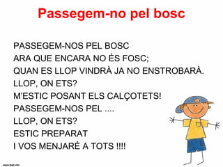 Passegem-no pel bosc

PASSEGEM-NOS PEL BOSC
ARA QUE ENCARA NO ÉS FOSC;
QUAN ES LLOP VINDRÀ JA NO ENSTROBARÀ.
LLOP, ON ETS?
M’ESTIC POSANT ELS CALÇOTETS!
PASSEGEM-NOS PEL ....
LLOP, ON ETS?
ESTIC PREPARAT
I VOS MENJARÉ A TOTS !!!!
 