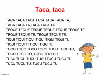 Taca, taca
TACA TACA TACA TACA TACA TACA TA,
TACA TACA TA,TACA TACA TA.
TEQUE TEQUE TEQUE TEQUE TEQUE TEQUE TE,
TEQUE TEQUE TE, TEQUE TEQUE TE.
TIQUI TIQUI TIQUI TIQUI TIQUI TIQUI TI,
TIQUI TIQUI TI,TIQUI TIQUI TI.
TOCO TOCO TOCO TOCO TOCO TOCO TO,
TOCO TOCO TO, TOCO TOCO TO.
TUCU TUCU TUCU TUCU TUCU TUCU TU,
TUCU TUCU TU, TUCU TUCU TU.
 