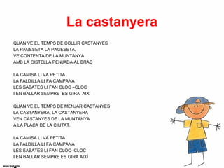 La castanyera
QUAN VE EL TEMPS DE COLLIR CASTANYES
LA PAGESETA LA PAGESETA,
VE CONTENTA DE LA MUNTANYA
AMB LA CISTELLA PENJADA AL BRAÇ

LA CAMISA LI VA PETITA
LA FALDILLA LI FA CAMPANA
LES SABATES LI FAN CLOC –CLOC
I EN BALLAR SEMPRE ES GIRA AIXÍ

QUAN VE EL TEMPS DE MENJAR CASTANYES
LA CASTANYERA, LA CASTANYERA
VEN CASTANYES DE LA MUNTANYA
A LA PLAÇA DE LA CIUTAT.

LA CAMISA LI VA PETITA
LA FALDILLA LI FA CAMPANA
LES SABATES LI FAN CLOC- CLOC
I EN BALLAR SEMPRE ES GIRA AIXÍ
 