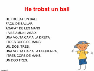 He trobat un ball
HE TROBAT UN BALL
FACIL DE BALLAR
AGAFAT DE LES MANS
I VES AMUN I ABAIX
UNA VOLTA CAP A LA DRETA
I TRES COPS DE MANS
UN, DOS, TRES.
UNA VOLTA CAP A LA ESQUERRA,
I TRES COPS DE MANS
UN DOS TRES.
 