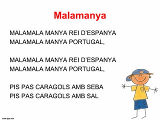 Malamanya
MALAMALA MANYA REI D’ESPANYA
MALAMALA MANYA PORTUGAL,

MALAMALA MANYA REI D’ESPANYA
MALAMALA MANYA PORTUGAL,

PIS PAS CARAGOLS AMB SEBA
PIS PAS CARAGOLS AMB SAL
 