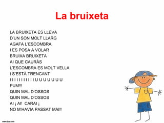 La bruixeta
LA BRUIXETA ES LLEVA
D’UN SON MOLT LLARG
AGAFA L’ESCOMBRA
I ES POSA A VOLAR
BRUIXA BRUIXETA
AI QUE CAURÀS
L’ESCOMBRA ES MOLT VELLA
I S’ESTÀ TRENCANT
IIIIIIIIIIIUUUUUUU
PUM!!!
QUIN MAL D’OSSOS
QUIN MAL D’OSSOS
AI ¡ AI! CARAI ¡
NO M’HAVIA PASSAT MAI!!
 