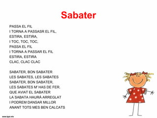 Sabater
PASSA EL FIL
I TORNA A PASSASR EL FIL,
ESTIRA, ESTIRA,
I TOC, TOC, TOC,
PASSA EL FIL
I TORNA A PASSAR EL FIL
ESTIRA, ESTIRA
CLAC, CLAC CLAC

SABATER, BON SABATER
LES SABATES, LES SABATES
SABATER, BON SABATER,
LES SABATES M' HAS DE FER.
QUE AVIAT EL SABATER
LA SABATA HAURÁ ARREGLAT
I PODREM DANSAR MILLOR
ANANT TOTS MES BEN CALCATS
 