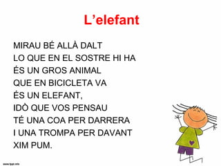 L’elefant
MIRAU BÉ ALLÀ DALT
LO QUE EN EL SOSTRE HI HA
ÉS UN GROS ANIMAL
QUE EN BICICLETA VA
ÉS UN ELEFANT,
IDÒ QUE VOS PENSAU
TÉ UNA COA PER DARRERA
I UNA TROMPA PER DAVANT
XIM PUM.
 