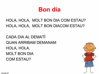 Bon dia
HOLA, HOLA, MOLT BON DIA COM ESTAU?
HOLA, HOLA, MOLT BON DIACOM ESTAU?

CADA DIA AL DEMATÍ
QUAN ARRIBAM DEMANAM
HOLA, HOLA,
MOLT BON DIA
COM ESTAU?
 