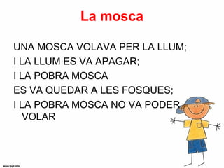 La mosca

UNA MOSCA VOLAVA PER LA LLUM;
I LA LLUM ES VA APAGAR;
I LA POBRA MOSCA
ES VA QUEDAR A LES FOSQUES;
I LA POBRA MOSCA NO VA PODER
   VOLAR
 