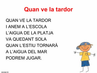 Quan ve la tardor
QUAN VE LA TARDOR
I ANEM A L’ESCOLA
L’AIGUA DE LA PLATJA
VA QUEDANT SOLA
QUAN L’ESTIU TORNARÀ
A L’AIGUA DEL MAR
PODREM JUGAR.
 