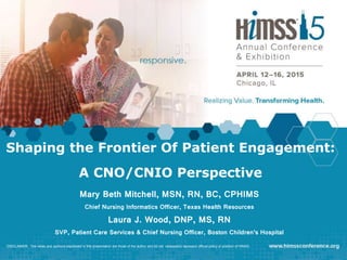 Shaping the Frontier Of Patient Engagement:
A CNO/CNIO Perspective
Mary Beth Mitchell, MSN, RN, BC, CPHIMS
Chief Nursing Informatics Officer, Texas Health Resources
Laura J. Wood, DNP, MS, RN
SVP, Patient Care Services & Chief Nursing Officer, Boston Children’s Hospital
DISCLAIMER: The views and opinions expressed in this presentation are those of the author and do not necessarily represent official policy or position of HIMSS.
 