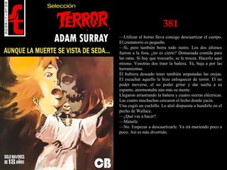 381
—Utilizar el horno lleva consigo descuartizar el cuerpo.
El crematorio es pequeño.
—Sí, pero también borra todo rastro. Los dos últimos
fueron a la fosa, ¿no es cierto? Demasiada comida para
las ratas. Si hay que trocearlo, se le trocea. Hacerlo aquí
mismo. Vosotras dos traer la bañera. Tú, baja a por las
herramientas.
Él hubiera deseado tener también amputadas las orejas.
El escuchar aquello le hizo enloquecer de terror. El no
poder moverse, el no poder gritar y dar suelta a su
espanto, atormentaba aún más su mente.
Llegaron arrastrando la bañera y cuatro sierras eléctricas.
Las cuatro muchachas cercaron el lecho donde yacía.
Una cogió un cuchillo. Lo alzó dispuesta a hundirlo en el
pecho de Wallace.
—¿Qué vas a hacer?
—Matarle.
—No. Empezar a descuartizarle. Ya irá muriendo poco a
poco. Así es más divertido.
 