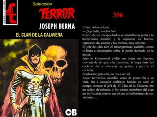 386
El individuo ordenó:
—¡Sujetadla, muchachos!
Cuatro de los encapuchados se arrodillaron junto a la
horrorizada Jennifer y le sujetaron los brazos,
separados del cuerpo y las piernas, muy abiertas.
El jefe del clan alzó el ensangrentado cuchillo, como
si fuera a descargarlo sobre el pecho desnudo de la
mujer.
Jennifer Greenwood chilló con todas sus fuerzas,
convencida de que, efectivamente, la larga hoja del
cuchillo iba a atravesar su pecho, a partirle el
corazón.
Fatalmente para ella, no iba a ser así.
Aquel terrorífico cuchillo, antes de poner fin a su
vida, iba a causarle múltiples heridas en todo el
cuerpo, porque el jefe de El Clan de la Calavera era
un sádico de primera, y los demás miembros del clan
no disfrutaban menos que él con el sufrimiento de sus
víctimas…
 