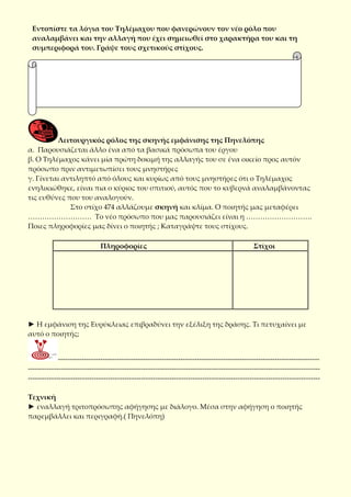 Εντοπίστε τα λόγια του Τηλέμαχου που φανερώνουν τον νέο ρόλο που
αναλαμβάνει και την αλλαγή που έχει σημειωθεί στο χαρακτήρα του και τη
συμπεριφορά του. Γράψε τους σχετικούς στίχους.
Λειτουργικός ρόλος της σκηνής εμφάνισης της Πηνελόπης
α. Παρουσιάζεται άλλο ένα από τα βασικά πρόσωπα του έργου
β. Ο Τηλέμαχος κάνει μία πρώτη δοκιμή της αλλαγής του σε ένα οικείο προς αυτόν
πρόσωπο πριν αντιμετωπίσει τους μνηστήρες
γ. Γίνεται αντιληπτό από όλους και κυρίως από τους μνηστήρες ότι ο Τηλέμαχος
ενηλικιώθηκε, είναι πια ο κύριος του σπιτιού, αυτός που το κυβερνά αναλαμβάνοντας
τις ευθύνες που του αναλογούν.
Στο στίχο 474 αλλάζουμε σκηνή και κλίμα. Ο ποιητής μας μεταφέρει
……………………… Το νέο πρόσωπο που μας παρουσιάζει είναι η ……………………….
Ποιες πληροφορίες μας δίνει ο ποιητής ; Καταγράψτε τους στίχους.
Πληροφορίες Στίχοι
► Η εμφάνιση της Ευρύκλειας επιβραδύνει την εξέλιξη της δράσης. Τι πετυχαίνει με
αυτό ο ποιητής;
---------------------------------------------------------------------------------------------------------------
----------------------------------------------------------------------------------------------------------------------------
----------------------------------------------------------------------------------------------------------------------------
Τεχνική
► εναλλαγή τριτοπρόσωπης αφήγησης με διάλογο. Μέσα στην αφήγηση ο ποιητής
παρεμβάλλει και περιγραφή.( Πηνελόπη)
 