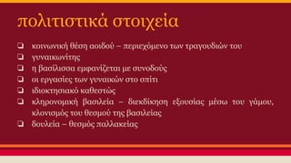 πολιτιστικά στοιχεία
❏
❏
❏
❏
❏
❏

κοινωνική θέση αοιδού – περιεχόμενο των τραγουδιών του
γυναικωνίτης
η βασίλισσα εμφανίζεται με συνοδούς
οι εργασίες των γυναικών στο σπίτι
ιδιοκτησιακό καθεστώς
κληρονομική βασιλεία – διεκδίκηση εξουσίας μέσω του γάμου,
κλονισμός του θεσμού της βασιλείας
❏ δουλεία – θεσμός παλλακείας

 