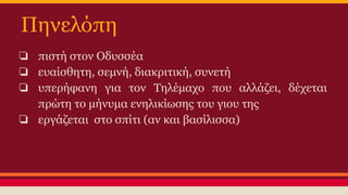 Πηνελόπη
❏ πιστή στον Οδυσσέα
❏ ευαίσθητη, σεμνή, διακριτική, συνετή
❏ υπερήφανη για τον Τηλέμαχο που αλλάζει, δέχεται
πρώτη το μήνυμα ενηλικίωσης του γιου της
❏ εργάζεται στο σπίτι (αν και βασίλισσα)

 