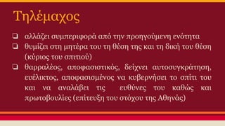 Τηλέμαχος
❏ αλλάζει συμπεριφορά από την προηγούμενη ενότητα
❏ θυμίζει στη μητέρα του τη θέση της και τη δική του θέση
(κύριος του σπιτιού)
❏ θαρραλέος, αποφασιστικός, δείχνει αυτοσυγκράτηση,
ευέλικτος, αποφασισμένος να κυβερνήσει το σπίτι του
και να αναλάβει τις
ευθύνες του καθώς και
πρωτοβουλίες (επίτευξη του στόχου της Αθηνάς)

 