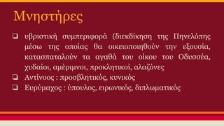Μνηστήρες
❏ υβριστική συμπεριφορά (διεκδίκηση της Πηνελόπης
μέσω της οποίας θα οικειοποιηθούν την εξουσία,
κατασπαταλούν τα αγαθά του οίκου του Οδυσσέα,
χυδαίοι, αμέριμνοι, προκλητικοί, αλαζόνες
❏ Αντίνοος : προσβλητικός, κυνικός
❏ Ευρύμαχος : ύπουλος, ειρωνικός, διπλωματικός

 