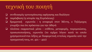 τεχνική του ποιητή
❏ συνδυασμός τριτοπρόσωπης αφήγησης και διαλόγου
❏ παρέκβαση (η ιστορία της Ευρύκλειας)
❏ δραματική ειρωνεία : η αναφορά στον Μέντη, ο Τηλέμαχος
γνωρίζει πια ότι πρόκειται για την Αθηνά
❏ πλούσια εκφραστικά μέσα : επίθετα, μεταφορές, παρομοιώσεις,
προσωποποιήσεις, ειρωνεία (το σχήμα λόγου κατά το οποίο
χρησιμοποιούνται λέξεις με διαφορετική εντελώς σημασία από την
πραγματική τους, στ. 421 – 422)

 