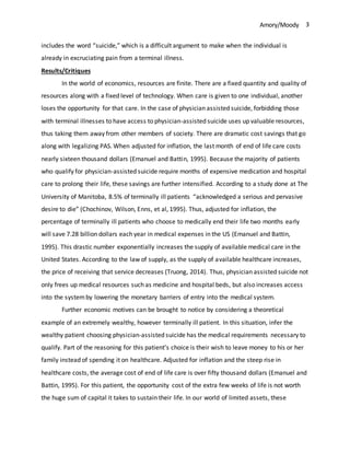 Amory/Moody 3
includes the word “suicide,” which is a difficult argument to make when the individual is
already in excruciating pain from a terminal illness.
Results/Critiques
In the world of economics, resources are finite. There are a fixed quantity and quality of
resources along with a fixed level of technology. When care is given to one individual, another
loses the opportunity for that care. In the case of physician assisted suicide, forbidding those
with terminal illnesses to have access to physician-assisted suicide uses up valuable resources,
thus taking them away from other members of society. There are dramatic cost savings that go
along with legalizing PAS. When adjusted for inflation, the last month of end of life care costs
nearly sixteen thousand dollars (Emanuel and Battin, 1995). Because the majority of patients
who qualify for physician-assisted suicide require months of expensive medication and hospital
care to prolong their life, these savings are further intensified. According to a study done at The
University of Manitoba, 8.5% of terminally ill patients “acknowledged a serious and pervasive
desire to die” (Chochinov, Wilson, Enns, et al, 1995). Thus, adjusted for inflation, the
percentage of terminally ill patients who choose to medically end their life two months early
will save 7.28 billion dollars each year in medical expenses in the US (Emanuel and Battin,
1995). This drastic number exponentially increases the supply of available medical care in the
United States. According to the law of supply, as the supply of available healthcare increases,
the price of receiving that service decreases (Truong, 2014). Thus, physician assisted suicide not
only frees up medical resources such as medicine and hospital beds, but also increases access
into the systemby lowering the monetary barriers of entry into the medical system.
Further economic motives can be brought to notice by considering a theoretical
example of an extremely wealthy, however terminally ill patient. In this situation, infer the
wealthy patient choosing physician-assisted suicide has the medical requirements necessary to
qualify. Part of the reasoning for this patient’s choice is their wish to leave money to his or her
family instead of spending it on healthcare. Adjusted for inflation and the steep rise in
healthcare costs, the average cost of end of life care is over fifty thousand dollars (Emanuel and
Battin, 1995). For this patient, the opportunity cost of the extra few weeks of life is not worth
the huge sum of capital it takes to sustain their life. In our world of limited assets, these
 