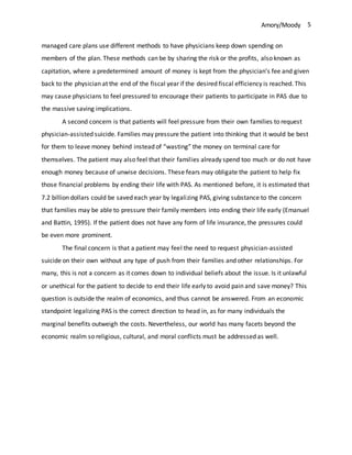 Amory/Moody 5
managed care plans use different methods to have physicians keep down spending on
members of the plan. These methods can be by sharing the risk or the profits, also known as
capitation, where a predetermined amount of money is kept from the physician’s fee and given
back to the physician at the end of the fiscal year if the desired fiscal efficiency is reached. This
may cause physicians to feel pressured to encourage their patients to participate in PAS due to
the massive saving implications.
A second concern is that patients will feel pressure from their own families to request
physician-assisted suicide. Families may pressure the patient into thinking that it would be best
for them to leave money behind instead of “wasting” the money on terminal care for
themselves. The patient may also feel that their families already spend too much or do not have
enough money because of unwise decisions. These fears may obligate the patient to help fix
those financial problems by ending their life with PAS. As mentioned before, it is estimated that
7.2 billion dollars could be saved each year by legalizing PAS, giving substance to the concern
that families may be able to pressure their family members into ending their life early (Emanuel
and Battin, 1995). If the patient does not have any form of life insurance, the pressures could
be even more prominent.
The final concern is that a patient may feel the need to request physician-assisted
suicide on their own without any type of push from their families and other relationships. For
many, this is not a concern as it comes down to individual beliefs about the issue. Is it unlawful
or unethical for the patient to decide to end their life early to avoid pain and save money? This
question is outside the realm of economics, and thus cannot be answered. From an economic
standpoint legalizing PAS is the correct direction to head in, as for many individuals the
marginal benefits outweigh the costs. Nevertheless, our world has many facets beyond the
economic realm so religious, cultural, and moral conflicts must be addressed as well.
 