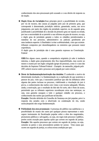 conhecimento dos atos processuais pelo acusado e o seu direito de resposta ou
de reação.
 Duplo Grau de Jurisdição:Esse princípio prevê a possibilidade de revisão,
por via de recurso, das causas já julgadas pelo juiz de primeiro grau, que
corresponde à denominada jurisdição inferior, garantindo, assim, um novo
julgamento, por parte dos órgãos da jurisdição superior, ou de segundo grau,
justificando a possibilidade de a decisão de primeiro grau ser injusta ou errada,
por isso a necessidade de se permitir a sua reforma em grau de recurso, ou seja,
o duplo grau de jurisdição garante a todos os cidadãos jurisdicionados a
reanálise de seu processo, administrativo ou judicial, geralmente por
uma instância superior. A finalidade é evitar a arbitrariedade, visto que existem
tribunais compostos por desembargadores ou ministros que possuem maior
experiência.
O duplo grau de jurisdição não é uma garantia expressa na Constituição
Federal
OBS:Em alguns casos, quando a competência originária já cabe à instância
máxima, o duplo grau propriamente dito fica impossibilitado, mas ocorre ao
menos o exame por um órgão colegiado (grupo de pessoas), como é o caso das
decisões do Supremo Tribunal Federal – Exemplo: Ao mensalão, julgado pelo
STF, caberá recurso onde o processo será julgado por outro relator.
 Dever de fundamentação/motivação das decisões: É conhecido o motivo de
determinada resolução, é a fundamentação ou a explicação do que acarretou o
parecer do juiz, visto que, é necessário justificar que não há influência sobre
alguma das partes inclusas no processo, viabilizando a vinculação do juiz à
prova, o conhecimento das razões com vistas a um recurso adequado. Mostra,
ainda, a motivação, que o resultado da lide não foi sorte, não é fruto do acaso,
permitindo que os tribunais superiores reconheçam erros nas sentenças; ou
seja, essa garantia assegura a todo e qualquer cidadão em processo, o
conhecimento das razões que justificam tal decisão.
Exceção: Decisão deferida elo Conselho de Sentença em júri popular, pois é a
resposta dos jurados com a absolvição ou condenação do réu, sendo
assim,despacho não exige fundamentação.
 Publicidade dos atos processuais: A presença do público nas audiências e a
possibilidade do exame dos autos por qualquer pessoa representam o mais
seguro instrumento de fiscalização popular sobre a obra dos magistrados,
promotores públicos e advogados, ou seja, em regra todo processo é público,
porém existe exceção para aquelas ações que correm em segredo de justiça.
Exceção: São aqueles processos que correm em segredo de justiça, ou seja,
somente as partes e seus procuradores podem ter acesso. Uma causa que
ocorre em segredo de justiça, se coloca nossa condição por que:
 