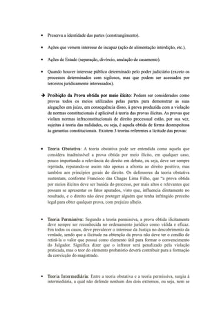  Preserva a identidade das partes (constrangimento).
 Ações que versem interesse de incapaz (ação de alimentação interdição, etc.).
 Ações de Estado (separação, divórcio, anulação de casamento).
 Quando houver interesse público determinado pelo poder judiciário (exceto os
processos determinados com sigilosos, mas que podem ser acessados por
terceiros juridicamente interessados).
 Proibição da Prova obtida por meio ilícito: Podem ser considerados como
provas todos os meios utilizados pelas partes para demonstrar as suas
alegações em juízo, em consequência disso, à prova produzida com a violação
de normas constitucionais é aplicável à teoria das provas ilícitas. As provas que
violam normas infraconstitucionais de direito processual estão, por sua vez,
sujeitas à teoria das nulidades, ou seja, é aquela obtida de forma desrespeitosa
às garantias constitucionais. Existem 3 teorias referentes a licitude das provas:
 Teoria Obstativa: A teoria obstativa pode ser entendida como aquela que
considera inadmissível a prova obtida por meio ilícito, em qualquer caso,
pouco importando a relevância do direito em debate, ou seja, deve ser sempre
rejeitada, reputando­se assim não apenas a afronta ao direito positivo, mas
também aos princípios gerais do direito. Os defensores da teoria obstativa
sustentam, conforme Francisco das Chagas Lima Filho, que “a prova obtida
por meios ilícitos deve ser banida do processo, por mais altos e relevantes que
possam se apresentar os fatos apurados, visto que, influencia diretamente no
resultado, e o direito não deve proteger alguém que tenha infringido preceito
legal para obter qualquer prova, com prejuízo alheio.
 Teoria Permissiva: Segundo a teoria permissiva, a prova obtida ilicitamente
deve sempre ser reconhecida no ordenamento jurídico como válida e eficaz.
Em todos os casos, deve prevalecer o interesse da Justiça no descobrimento da
verdade, sendo que a ilicitude na obtenção da prova não deve ter o condão de
retirá­la o valor que possui como elemento útil para formar o convencimento
do Julgador. Significa dizer que o infrator será penalizado pela violação
praticada, mas o teor do elemento probatório deverá contribuir para a formação
da convicção do magistrado.
 Teoria Intermediária: Entre a teoria obstativa e a teoria permissiva, surgiu à
intermediária, a qual não defende nenhum dos dois extremos, ou seja, nem se
 