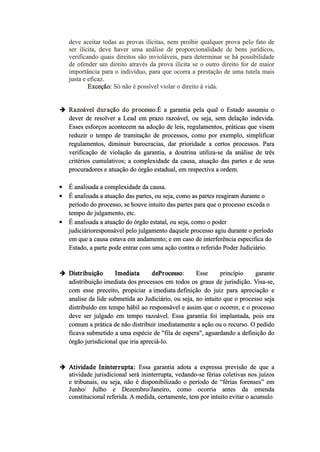 deve aceitar todas as provas ilícitas, nem proibir qualquer prova pelo fato de
ser ilícita, deve haver uma análise de proporcionalidade de bens jurídicos,
verificando quais direitos são invioláveis, para determinar se há possibilidade
de ofender um direito através da prova ilícita se o outro direito for de maior
importância para o indivíduo, para que ocorra a prestação de uma tutela mais
justa e eficaz.
Exceção: Só não é possível violar o direito à vida.
 Razoável duração do processo:É a garantia pela qual o Estado assumiu o
dever de resolver a Lead em prazo razoável, ou seja, sem delação indevida.
Esses esforços acontecem na adoção de leis, regulamentos, práticas que visem
reduzir o tempo de tramitação de processos, como por exemplo, simplificar
regulamentos, diminuir burocracias, dar prioridade a certos processos. Para
verificação de violação da garantia, a doutrina utiliza­se da análise de três
critérios cumulativos; a complexidade da causa, atuação das partes e de seus
procuradores e atuação do órgão estadual, em respectiva a ordem.
 É analisada a complexidade da causa.
 É analisada a atuação das partes, ou seja, como as partes reagiram durante o
período do processo, se houve intuito das partes para que o processo exceda o
tempo de julgamento, etc.
 É analisada a atuação do órgão estatal, ou seja, como o poder
judiciárioresponsável pelo julgamento daquele processo agiu durante o período
em que a causa estava em andamento; e em caso de interferência especifica do
Estado, a parte pode entrar com uma ação contra o referido Poder Judiciário.
 Distribuição Imediata deProcesso: Esse princípio garante
adistribuição imediata dos processos em todos os graus de jurisdição. Visa­se,
com esse preceito, propiciar a imediata definição do juiz para apreciação e
analise da lide submetida ao Judiciário, ou seja, no intuito que o processo seja
distribuído em tempo hábil ao responsável e assim que o ocorrer, e o processo
deve ser julgado em tempo razoável. Essa garantia foi implantada, pois era
comum a prática de não distribuir imediatamente a ação ou o recurso. O pedido
ficava submetido a uma espécie de "fila de espera", aguardando a definição do
órgão jurisdicional que iria apreciá­lo.
 Atividade Ininterrupta: Essa garantia adota a expressa previsão de que a
atividade jurisdicional será ininterrupta, vedando­se férias coletivas nos juízos
e tribunais, ou seja, não é disponibilizado o período de “férias forenses” em
Junho/ Julho e Dezembro/Janeiro, como ocorria antes da emenda
constitucional referida. A medida, certamente, tem por intuito evitar o acumulo
 