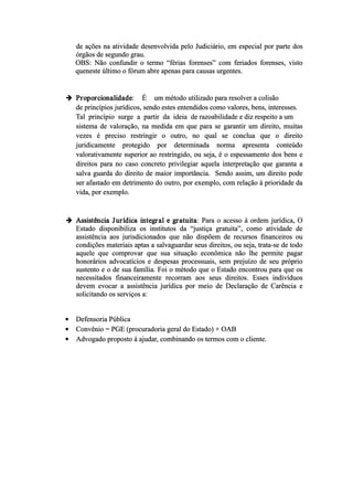 de ações na atividade desenvolvida pelo Judiciário, em especial por parte dos
órgãos de segundo grau.
OBS: Não confundir o termo “férias forenses” com feriados forenses, visto
queneste último o fórum abre apenas para causas urgentes.
 Proporcionalidade: É um método utilizado para resolver a colisão
de princípios jurídicos, sendo estes entendidos como valores, bens, interesses.
Tal princípio surge a partir da ideia de razoabilidade e diz respeito a um
sistema de valoração, na medida em que para se garantir um direito, muitas
vezes é preciso restringir o outro, no qual se conclua que o direito
juridicamente protegido por determinada norma apresenta conteúdo
valorativamente superior ao restringido, ou seja, é o espessamento dos bens e
direitos para no caso concreto privilegiar aquela interpretação que garanta a
salva guarda do direito de maior importância. Sendo assim, um direito pode
ser afastado em detrimento do outro, por exemplo, com relação à prioridade da
vida, por exemplo.
 Assistência Jurídica integral e gratuita: Para o acesso à ordem jurídica, O
Estado disponibiliza os institutos da “justiça gratuita”, como atividade de
assistência aos jurisdicionados que não dispõem de recursos financeiros ou
condições materiais aptas a salvaguardar seus direitos, ou seja, trata­se de todo
aquele que comprovar que sua situação econômica não lhe permite pagar
honorários advocatícios e despesas processuais, sem prejuízo de seu próprio
sustento e o de sua família. Foi o método que o Estado encontrou para que os
necessitados financeiramente recorram aos seus direitos. Esses indivíduos
devem evocar a assistência jurídica por meio de Declaração de Carência e
solicitando os serviços a:
 Defensoria Pública
 Convênio = PGE (procuradoria geral do Estado) + OAB
 Advogado proposto á ajudar, combinando os termos com o cliente.
 
