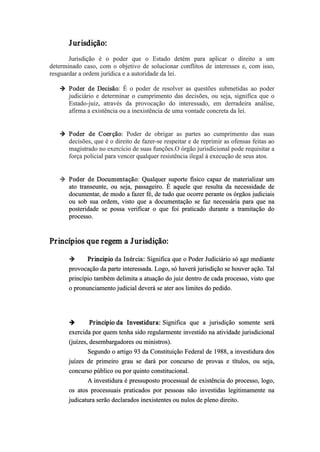 Jurisdição:
Jurisdição é o poder que o Estado detém para aplicar o direito a um
determinado caso, com o objetivo de solucionar conflitos de interesses e, com isso,
resguardar a ordem jurídica e a autoridade da lei.
 Poder de Decisão: É o poder de resolver as questões submetidas ao poder
judiciário e determinar o cumprimento das decisões, ou seja, significa que o
Estado­juiz, através da provocação do interessado, em derradeira análise,
afirma a existência ou a inexistência de uma vontade concreta da lei.
 Poder de Coerção: Poder de obrigar as partes ao cumprimento das suas
decisões, que é o direito de fazer­se respeitar e de reprimir as ofensas feitas ao
magistrado no exercício de suas funções.O órgão jurisdicional pode requisitar a
força policial para vencer qualquer resistência ilegal à execução de seus atos.
 Poder de Documentação: Qualquer suporte físico capaz de materializar um
ato transeunte, ou seja, passageiro. É aquele que resulta da necessidade de
documentar, de modo a fazer fé, de tudo que ocorre perante os órgãos judiciais
ou sob sua ordem, visto que a documentação se faz necessária para que na
posteridade se possa verificar o que foi praticado durante a tramitação do
processo.
Princípios que regem a Jurisdição:
 Principio da Inércia: Significa que o Poder Judiciário só age mediante
provocação da parte interessada. Logo, só haverá jurisdição se houver ação. Tal
princípio também delimita a atuação do juiz dentro de cada processo, visto que
o pronunciamento judicial deverá se ater aos limites do pedido.
  Principio da Investidura: Significa que a jurisdição somente será
exercida por quem tenha sido regularmente investido na atividade jurisdicional
(juízes, desembargadores ou ministros).
Segundo o artigo 93 da Constituição Federal de 1988, a investidura dos
juízes de primeiro grau se dará por concurso de provas e títulos, ou seja,
concurso público ou por quinto constitucional.
A investidura é pressuposto processual de existência do processo, logo,
os atos processuais praticados por pessoas não investidas legitimamente na
judicatura serão declarados inexistentes ou nulos de pleno direito.
 