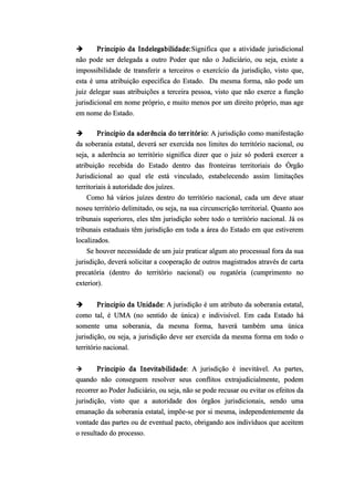  Principio da Indelegabilidade:Significa que a atividade jurisdicional
não pode ser delegada a outro Poder que não o Judiciário, ou seja, existe a
impossibilidade de transferir a terceiros o exercício da jurisdição, visto que,
esta é uma atribuição especifica do Estado. Da mesma forma, não pode um
juiz delegar suas atribuições a terceira pessoa, visto que não exerce a função
jurisdicional em nome próprio, e muito menos por um direito próprio, mas age
em nome do Estado.
 Principio da aderência do território: A jurisdição como manifestação
da soberania estatal, deverá ser exercida nos limites do território nacional, ou
seja, a aderência ao território significa dizer que o juiz só poderá exercer a
atribuição recebida do Estado dentro das fronteiras territoriais do Órgão
Jurisdicional ao qual ele está vinculado, estabelecendo assim limitações
territoriais à autoridade dos juízes.
Como há vários juízes dentro do território nacional, cada um deve atuar
noseu território delimitado, ou seja, na sua circunscrição territorial. Quanto aos
tribunais superiores, eles têm jurisdição sobre todo o território nacional. Já os
tribunais estaduais têm jurisdição em toda a área do Estado em que estiverem
localizados.
Se houver necessidade de um juiz praticar algum ato processual fora da sua
jurisdição, deverá solicitar a cooperação de outros magistrados através de carta
precatória (dentro do território nacional) ou rogatória (cumprimento no
exterior).
 Principio da Unidade: A jurisdição é um atributo da soberania estatal,
como tal, é UMA (no sentido de única) e indivisível. Em cada Estado há
somente uma soberania, da mesma forma, haverá também uma única
jurisdição, ou seja, a jurisdição deve ser exercida da mesma forma em todo o
território nacional.
 Principio da Inevitabilidade: A jurisdição é inevitável. As partes,
quando não conseguem resolver seus conflitos extrajudicialmente, podem
recorrer ao Poder Judiciário, ou seja, não se pode recusar ou evitar os efeitos da
jurisdição, visto que a autoridade dos órgãos jurisdicionais, sendo uma
emanação da soberania estatal, impõe­se por si mesma, independentemente da
vontade das partes ou de eventual pacto, obrigando aos indivíduos que aceitem
o resultado do processo.
 