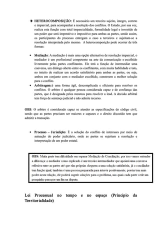  HETEROCOMPOSIÇÃO: É necessário um terceiro sujeito, integro, correto
e imparcial, para acompanhar a resolução dos conflitos. O Estado, por sua vez,
realiza esta função com total imparcialidade, formalidade legal e investido de
um poder que será imperativo e impositivo para ambas as partes, sendo assim,
os participantes do processo entregam o caso a terceiros e sujeitam­se a
resolução interpretada pelo mesmo. A heterocomposição pode ocorrer de três
formas:
 Mediação: A mediação é mais uma opção alternativa de resolução imparcial, o
mediador é um profissional competente na arte da comunicação e escolhido
livremente pelas partes conflitantes. Ele terá a função de intermediar uma
conversa, um diálogo aberto entre os conflitantes, com muita habilidade e tato,
no intuito de realizar um acordo satisfatório para ambas as partes, ou seja,
ambos em conjunto com o mediador escolhido, constroem a melhor solução
para o conflito.
 Arbitragem:é uma forma ágil, descomplicada e eficiente para resolver os
conflitos. O arbitro é qualquer pessoa considerada capaz e de confiança das
partes, que é designada pelos mesmos para resolver a lead. A decisão arbitral
tem força de sentença judicial e não admite recurso.
OBS: O arbitro é considerado capaz se atender as especificações do código civil,
sendo que as partes precisam ser maiores e capazes e o direito discutido tem que
admitir a transação.
 Processo – Jurisdição: É a solução do conflito de interesses por meio de
autuação do poder judiciário, onde as partes se sujeitam a resolução e
interpretação de um poder estatal.
Lei Processual no tempo e no espaço (Principio da
Territorialidade)
 