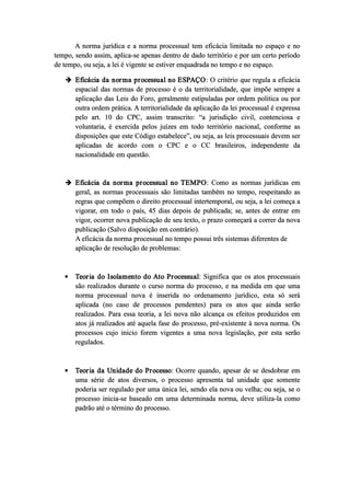 A norma jurídica e a norma processual tem eficácia limitada no espaço e no
tempo, sendo assim, aplica­se apenas dentro de dado território e por um certo período
de tempo, ou seja, a lei é vigente se estiver enquadrada no tempo e no espaço.
 Eficácia da norma processual no ESPAÇO: O critério que regula a eficácia
espacial das normas de processo é o da territorialidade, que impõe sempre a
aplicação das Leis do Foro, geralmente estipuladas por ordem politica ou por
outra ordem prática. A territorialidade da aplicação da lei processual é expressa
pelo art. 10 do CPC, assim transcrito: “a jurisdição civil, contenciosa e
voluntaria, é exercida pelos juízes em todo território nacional, conforme as
disposições que este Código estabelece”, ou seja, as leis processuais devem ser
aplicadas de acordo com o CPC e o CC brasileiros, independente da
nacionalidade em questão.
 Eficácia da norma processual no TEMPO: Como as normas jurídicas em
geral, as normas processuais são limitadas também no tempo, respeitando as
regras que compõem o direito processual intertemporal, ou seja, a lei começa a
vigorar, em todo o país, 45 dias depois de publicada; se, antes de entrar em
vigor, ocorrer nova publicação de seu texto, o prazo começará a correr da nova
publicação (Salvo disposição em contrário).
A eficácia da norma processual no tempo possui três sistemas diferentes de
aplicação de resolução de problemas:
 Teoria do Isolamento do Ato Processual: Significa que os atos processuais
são realizados durante o curso norma do processo, e na medida em que uma
norma processual nova é inserida no ordenamento jurídico, esta só será
aplicada (no caso de processos pendentes) para os atos que ainda serão
realizados. Para essa teoria, a lei nova não alcança os efeitos produzidos em
atos já realizados até aquela fase do processo, pré­existente à nova norma. Os
processos cujo inicio forem vigentes a uma nova legislação, por esta serão
regulados.
 Teoria da Unidade do Processo: Ocorre quando, apesar de se desdobrar em
uma série de atos diversos, o processo apresenta tal unidade que somente
poderia ser regulado por uma única lei, sendo ela nova ou velha; ou seja, se o
processo inicia­se baseado em uma determinada norma, deve utiliza­la como
padrão até o término do processo.
 