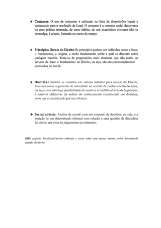  Costumes: O uso de costumes é utilizado na falta de disposições legais e
contratuais para a resolução da Lead. O costume é a vontade social decorrente
da uma prática reiterada, de certo hábito, de seu exercício,o costume não se
promulga, é criado, formado no curso do tempo.
 Princípios Gerais do Direito:Os princípios podem ser definidos como a base,
o fundamento, a origem, a razão fundamental sobre a qual se discorre sobre
qualquer matéria. Trata­se de proposições mais abstratas que dão razão ou
servem de base e fundamento ao Direito, ou seja, são atos presumidamente
praticados de boa fé.
 Doutrina:Constitui se constitui em valioso subsídio para análise do Direito,
funciona como argumento de autoridade no sentido de conhecimento do tema,
ou seja, caso não haja possibilidade de resolver o conflito através da legislação,
é possível utilizar­se da análise do conhecimento reconhecido por doutrina,
visto que é reconhecido por sua eficácia.
 Jurisprudência: Análise de acordo com um conjunto de decisões, ou seja, é a
posição de um determinado tribunal com relação a uma questão da disciplina
do direito em vista de julgamentos já reiterados.
OBS: julgado: Resultado/Decisão referente a causa sobre uma pessoa apenas, sobre determinada
questão do direito
 