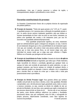 procedimento, visto que é preciso preservar a cultura da região, e
consequentemente, adequar o procedimento a esses valores.
Garantias constitucionais do processo:
As Garantias  Constitucionais Gerais são as próprias técnicas da organização
dos poderes públicos.
 Principio da Isonomia: "Todos são iguais perante a lei." (CF, art. 5º, caput).
A igualdade perante a lei é premissa para a afirmação da igualdade perante o
juiz. As partes devem merecer tratamento igualitário, para que tenham as
mesmas oportunidades de fazer valer em juízo as suas razões, entretanto, na
prática essa igualdade não conduz a um tratamento justo, por isso foi
necessária uma igualdade substancial/proporcional.
Essa igualdade proporcional significa, em suma, tratamento
igual aos substancialmente iguais e desigual aos desiguais, ou seja, é através
de um tratamento desigual que se faz a possibilidade de um tratamento igual,
visto que, por exemplo, não pode­se tratar uma pessoa jurídica da mesma
forma que se trata uma pessoa física, ou até mesmo julgar uma ação
individual do mesmo modo que se julga uma ação referente à Órgãos
Públicos ou a Fazenda, que protegem um bem comum.
 Principio da Instabilidade do Poder Jurídico: Garantia do direito de ação ou
do acesso de justiça destinada ao legislador, que indica que o Poder Judiciário,
órgão incumbido de oferecer a jurisdição, garanta que qualquer lesão ou
ameaça de lesão será excluída da apreciação do poder judiciário, ou seja, a
qualquer momento, que houver ameaça ou violação de qualquer direito, o
Poder Judiciário poderá ser chamado a intervir, cabendo a ele a competência
para a decisão final, no intuito de evitar que a vitima sofra a lesão para
posteriormente tomar a providência.
 Principio do Devido Processo Legal: Essa garantia afirma que nenhum
cidadão será privado de seus bens e direitos, como vida, igualdade, liberdade
e propriedade, sem o devido processo legal; garantindo assim, todos os meios
e recursos existentes, ou seja, consiste no direito do cidadão de não ser
privado da liberdade e de seus bens, sem a garantia que supõe a tramitação de
um processo desenvolvido na forma da lei. Servem não só aos interesses
das partes, como direitos públicos subjetivos (ou poderes e faculdades
processuais) destas, mas que configuram, antes de tudo, a salvaguarda do
próprio processo, objetivamente considerado, como fator legitimo do
exercício da jurisdição. O devido processo
 