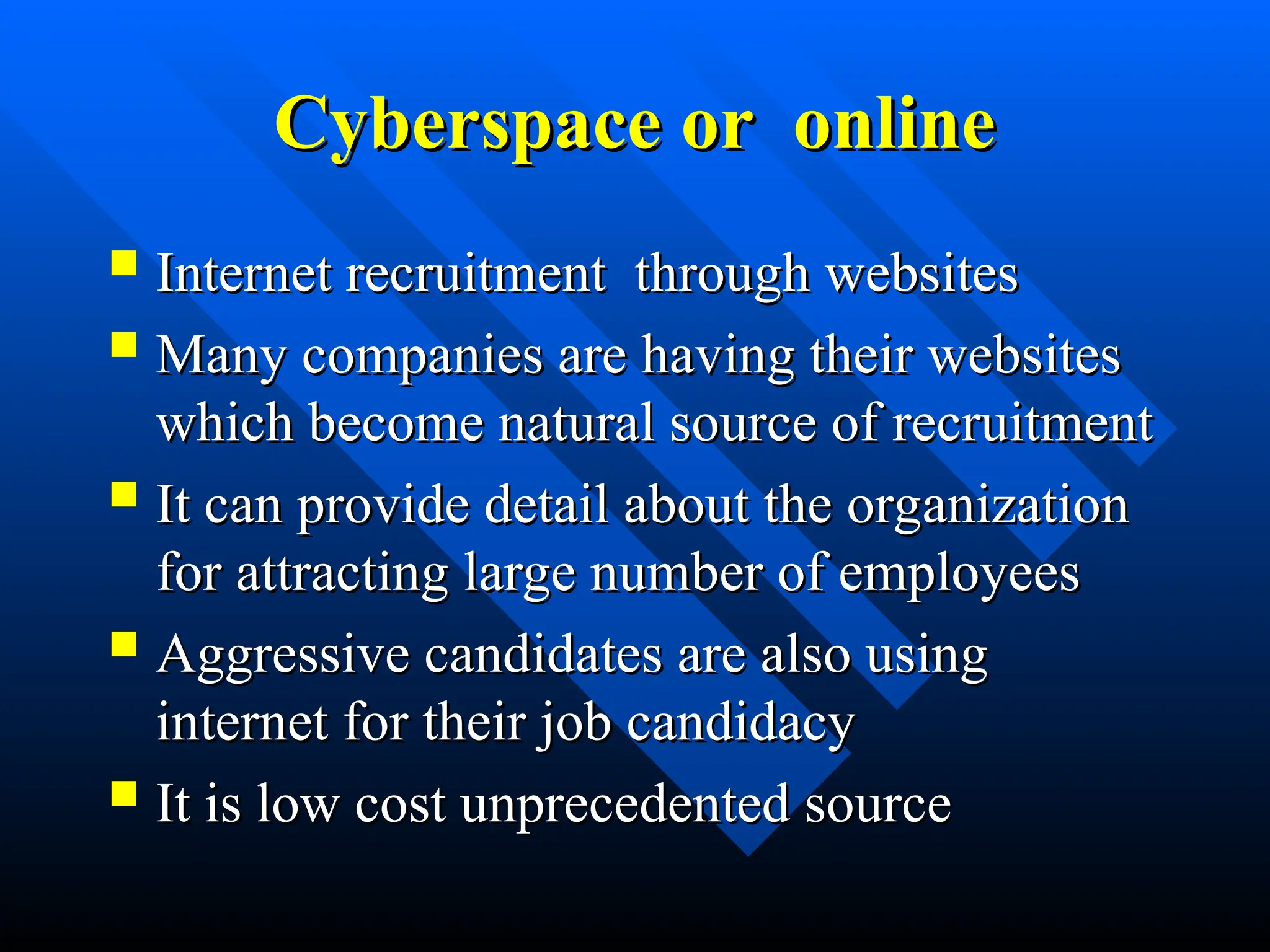 Cyberspace or online
Cyberspace or online
 Internet recruitment through websites
Internet recruitment through websites
 Many companies are having their websites
Many companies are having their websites
which become natural source of recruitment
which become natural source of recruitment
 It can provide detail about the organization
It can provide detail about the organization
for attracting large number of employees
for attracting large number of employees
 Aggressive candidates are also using
Aggressive candidates are also using
internet for their job candidacy
internet for their job candidacy
 It is low cost unprecedented source
It is low cost unprecedented source
 