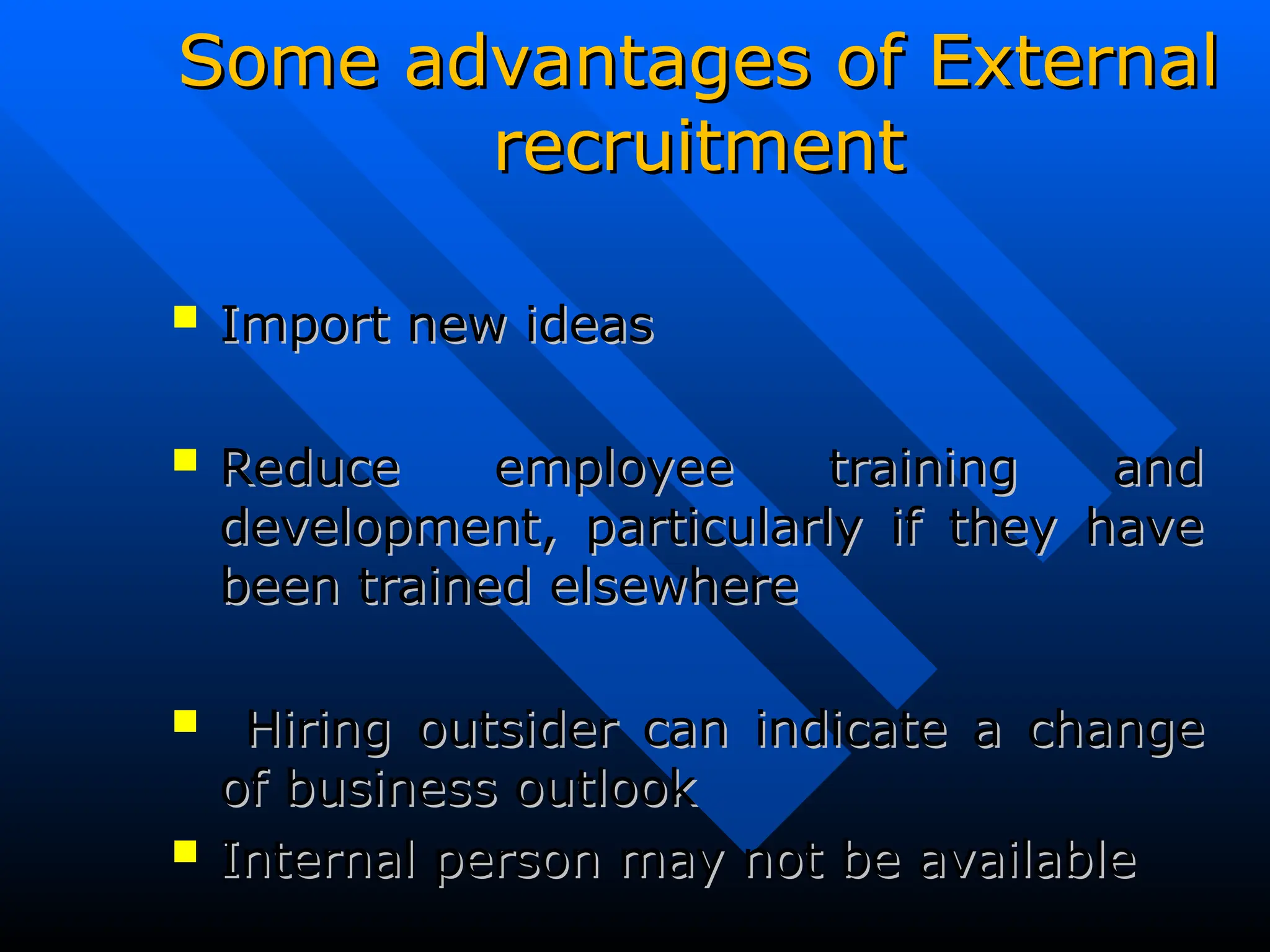 Some advantages of External
Some advantages of External
recruitment
recruitment
 Import new ideas
Import new ideas
 Reduce employee training and
Reduce employee training and
development, particularly if they have
development, particularly if they have
been trained elsewhere
been trained elsewhere
 Hiring outsider can indicate a change
Hiring outsider can indicate a change
of business outlook
of business outlook
 Internal person may not be available
Internal person may not be available
 