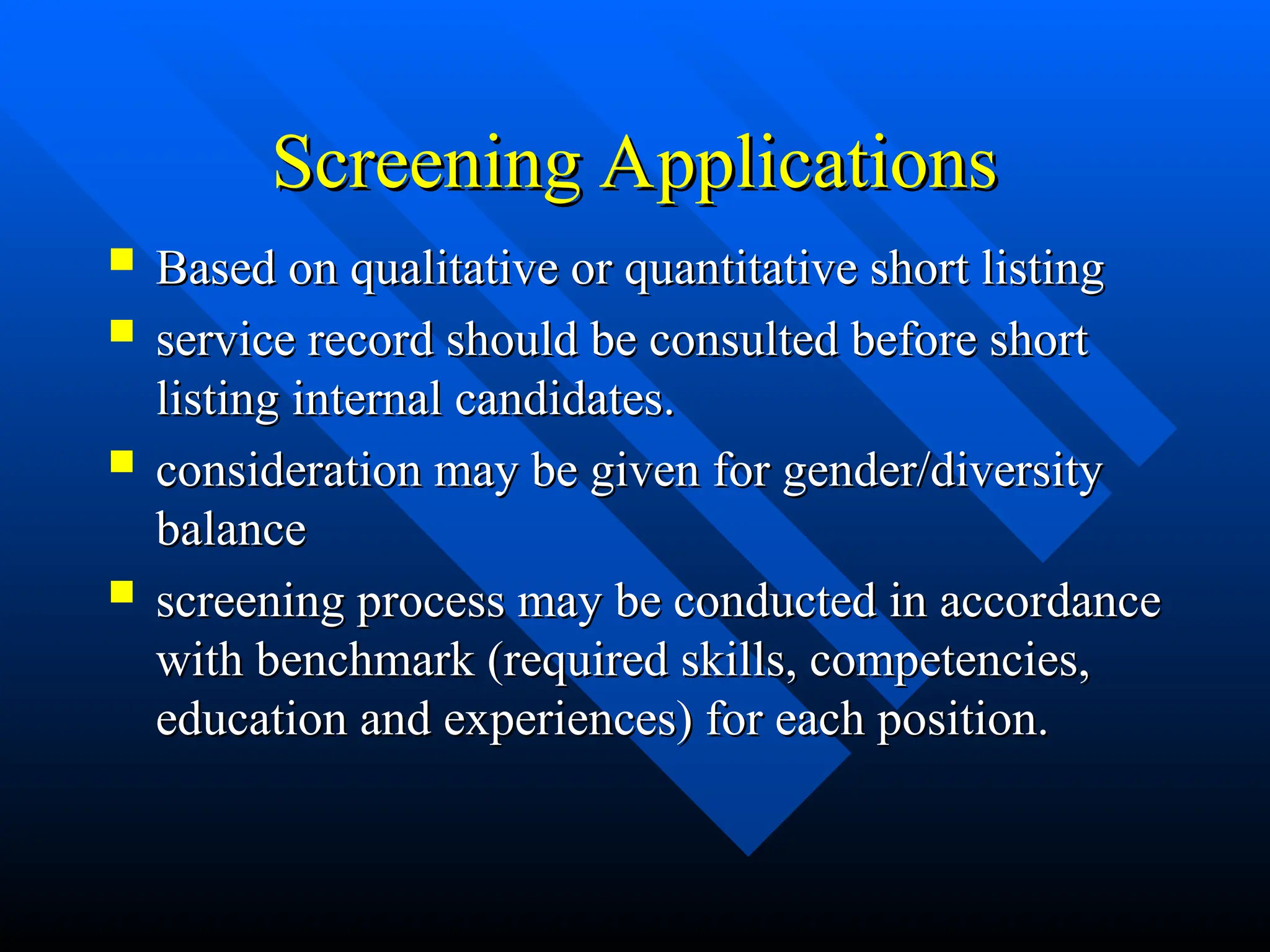 Screening Applications
Screening Applications
 Based on qualitative or quantitative short listing
Based on qualitative or quantitative short listing
 service record should be consulted before short
service record should be consulted before short
listing internal candidates.
listing internal candidates.
 consideration may be given for gender/diversity
consideration may be given for gender/diversity
balance
balance
 screening process may be conducted in accordance
screening process may be conducted in accordance
with benchmark (required skills, competencies,
with benchmark (required skills, competencies,
education and experiences) for each position.
education and experiences) for each position.
 