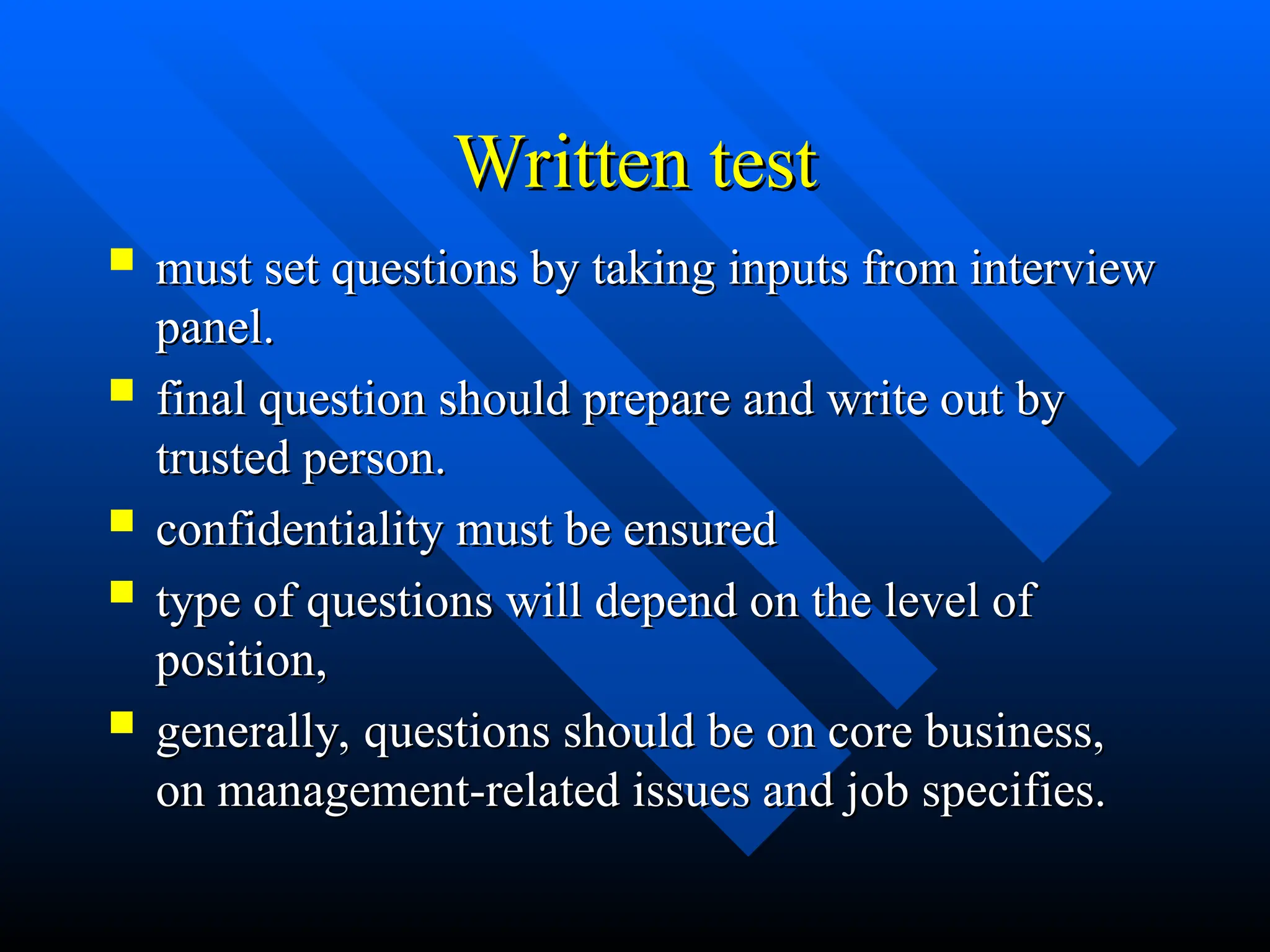Written test
Written test
 must set questions by taking inputs from interview
must set questions by taking inputs from interview
panel.
panel.
 final question should prepare and write out by
final question should prepare and write out by
trusted person.
trusted person.
 confidentiality must be ensured
confidentiality must be ensured
 type of questions will depend on the level of
type of questions will depend on the level of
position,
position,
 generally, questions should be on core business,
generally, questions should be on core business,
on management-related issues and job specifies.
on management-related issues and job specifies.
 