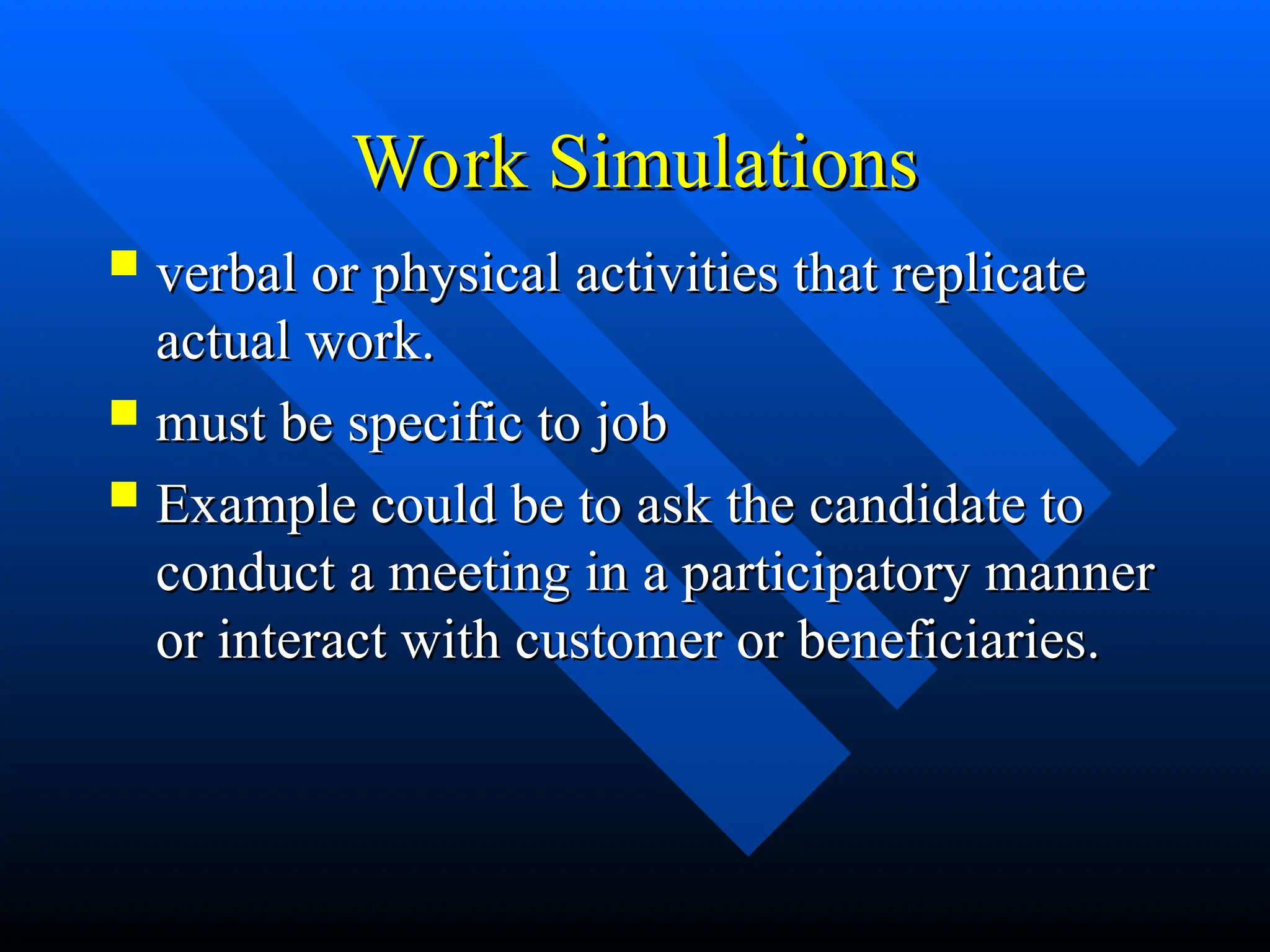 Work Simulations
Work Simulations
 verbal or physical activities that replicate
verbal or physical activities that replicate
actual work.
actual work.
 must be specific to job
must be specific to job
 Example could be to ask the candidate to
Example could be to ask the candidate to
conduct a meeting in a participatory manner
conduct a meeting in a participatory manner
or interact with customer or beneficiaries.
or interact with customer or beneficiaries.
 