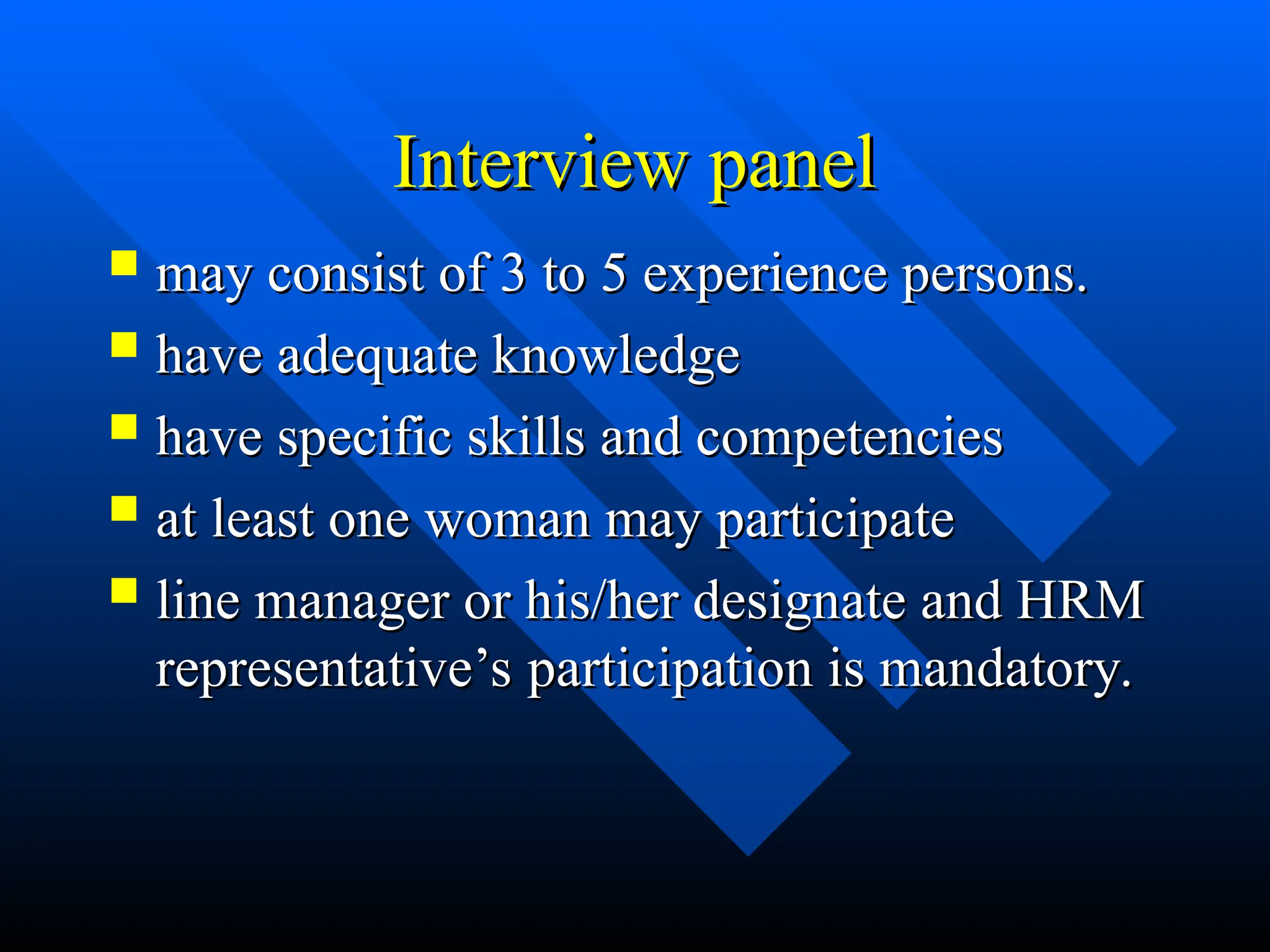 Interview panel
Interview panel
 may consist of 3 to 5 experience persons.
may consist of 3 to 5 experience persons.
 have adequate knowledge
have adequate knowledge
 have specific skills and competencies
have specific skills and competencies
 at least one woman may participate
at least one woman may participate
 line manager or his/her designate and HRM
line manager or his/her designate and HRM
representative’s participation is mandatory.
representative’s participation is mandatory.
 