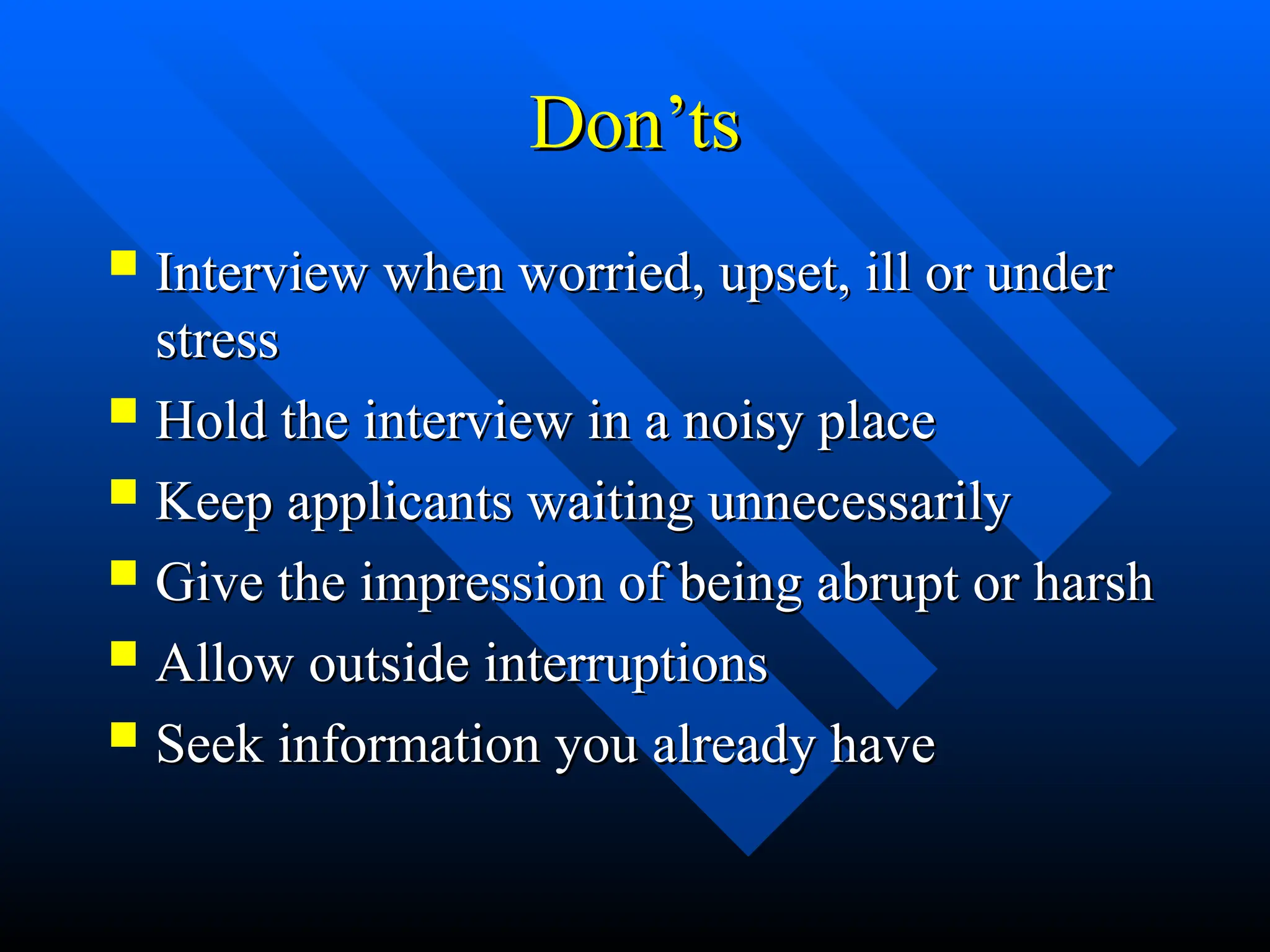 Don’ts
Don’ts
 Interview when worried, upset, ill or under
Interview when worried, upset, ill or under
stress
stress
 Hold the interview in a noisy place
Hold the interview in a noisy place
 Keep applicants waiting unnecessarily
Keep applicants waiting unnecessarily
 Give the impression of being abrupt or harsh
Give the impression of being abrupt or harsh
 Allow outside interruptions
Allow outside interruptions
 Seek information you already have
Seek information you already have
 