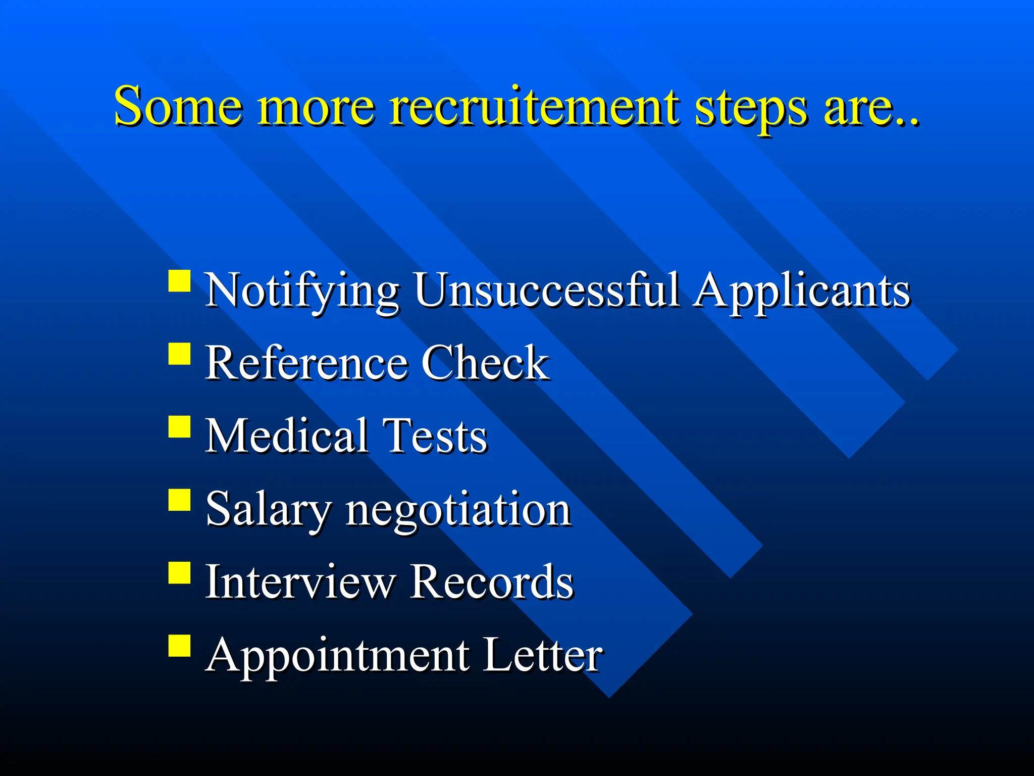 Some more recruitement steps are..
Some more recruitement steps are..
 Notifying Unsuccessful Applicants
Notifying Unsuccessful Applicants
 Reference Check
Reference Check
 Medical Tests
Medical Tests
 Salary negotiation
Salary negotiation
 Interview Records
Interview Records
 Appointment Letter
Appointment Letter
 