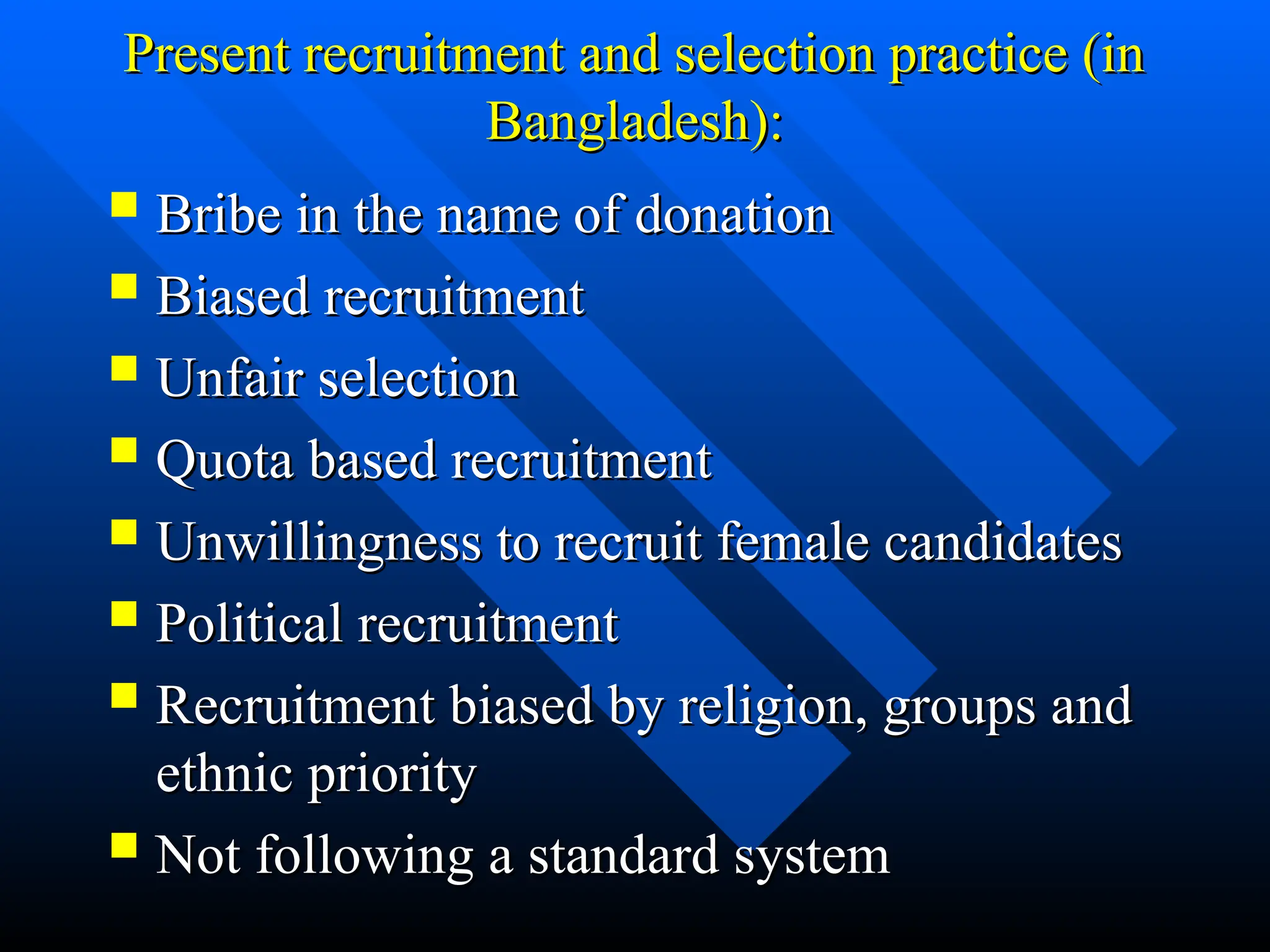 Present recruitment and selection practice (in
Present recruitment and selection practice (in
Bangladesh):
Bangladesh):
 Bribe in the name of donation
Bribe in the name of donation
 Biased recruitment
Biased recruitment
 Unfair selection
Unfair selection
 Quota based recruitment
Quota based recruitment
 Unwillingness to recruit female candidates
Unwillingness to recruit female candidates
 Political recruitment
Political recruitment
 Recruitment biased by religion, groups and
Recruitment biased by religion, groups and
ethnic priority
ethnic priority
 Not following a standard system
Not following a standard system
 