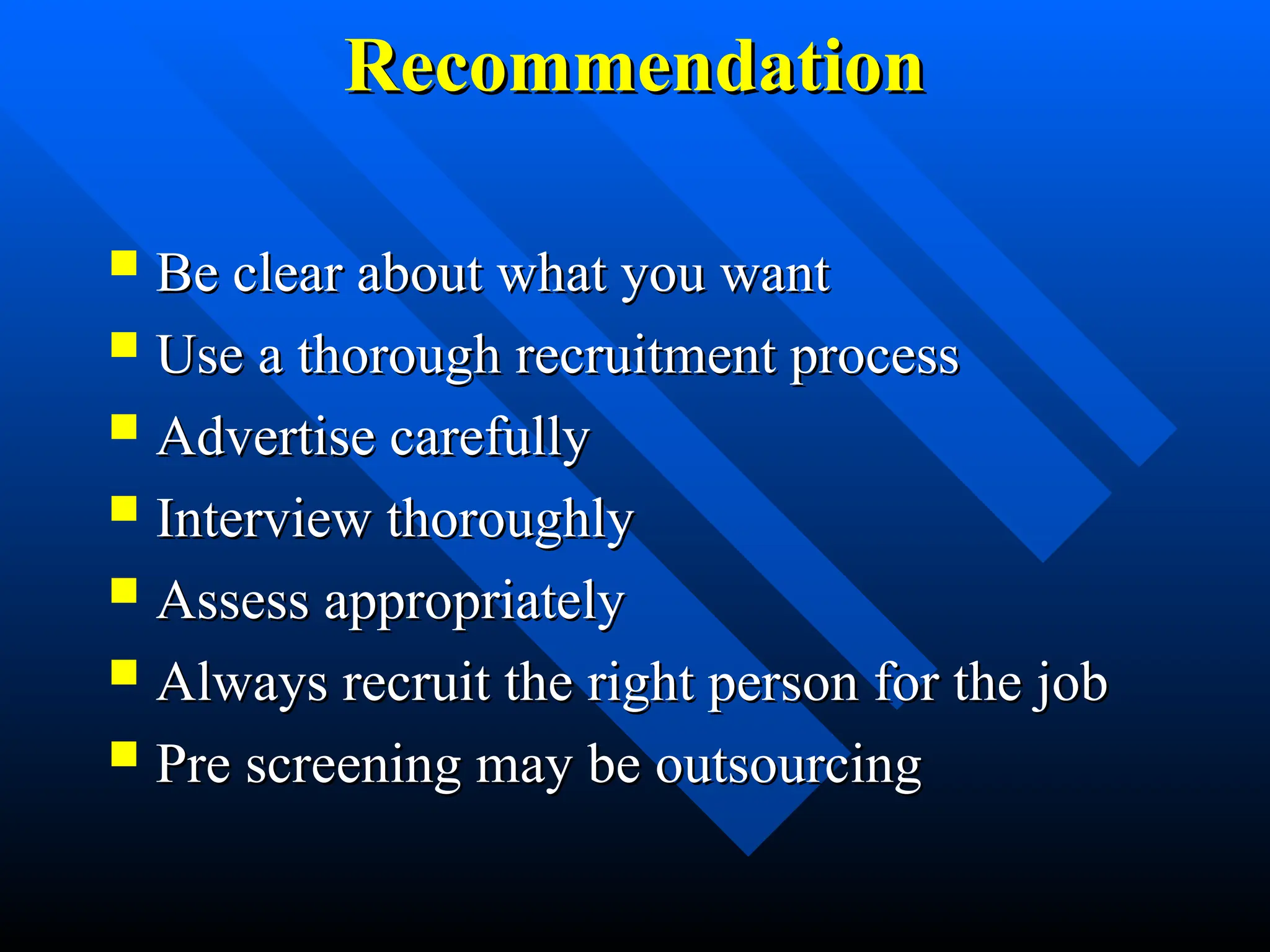Recommendation
Recommendation
 Be clear about what you want
Be clear about what you want
 Use a thorough recruitment process
Use a thorough recruitment process
 Advertise carefully
Advertise carefully
 Interview thoroughly
Interview thoroughly
 Assess appropriately
Assess appropriately
 Always recruit the right person for the job
Always recruit the right person for the job
 Pre screening may be outsourcing
Pre screening may be outsourcing
 