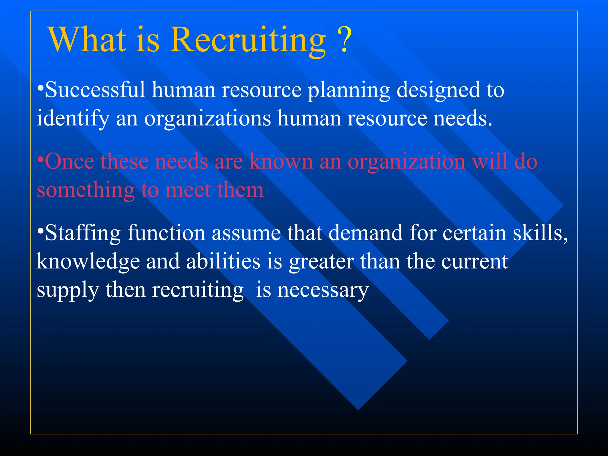 What is Recruiting ?
•Successful human resource planning designed to
identify an organizations human resource needs.
•Once these needs are known an organization will do
something to meet them
•Staffing function assume that demand for certain skills,
knowledge and abilities is greater than the current
supply then recruiting is necessary
 