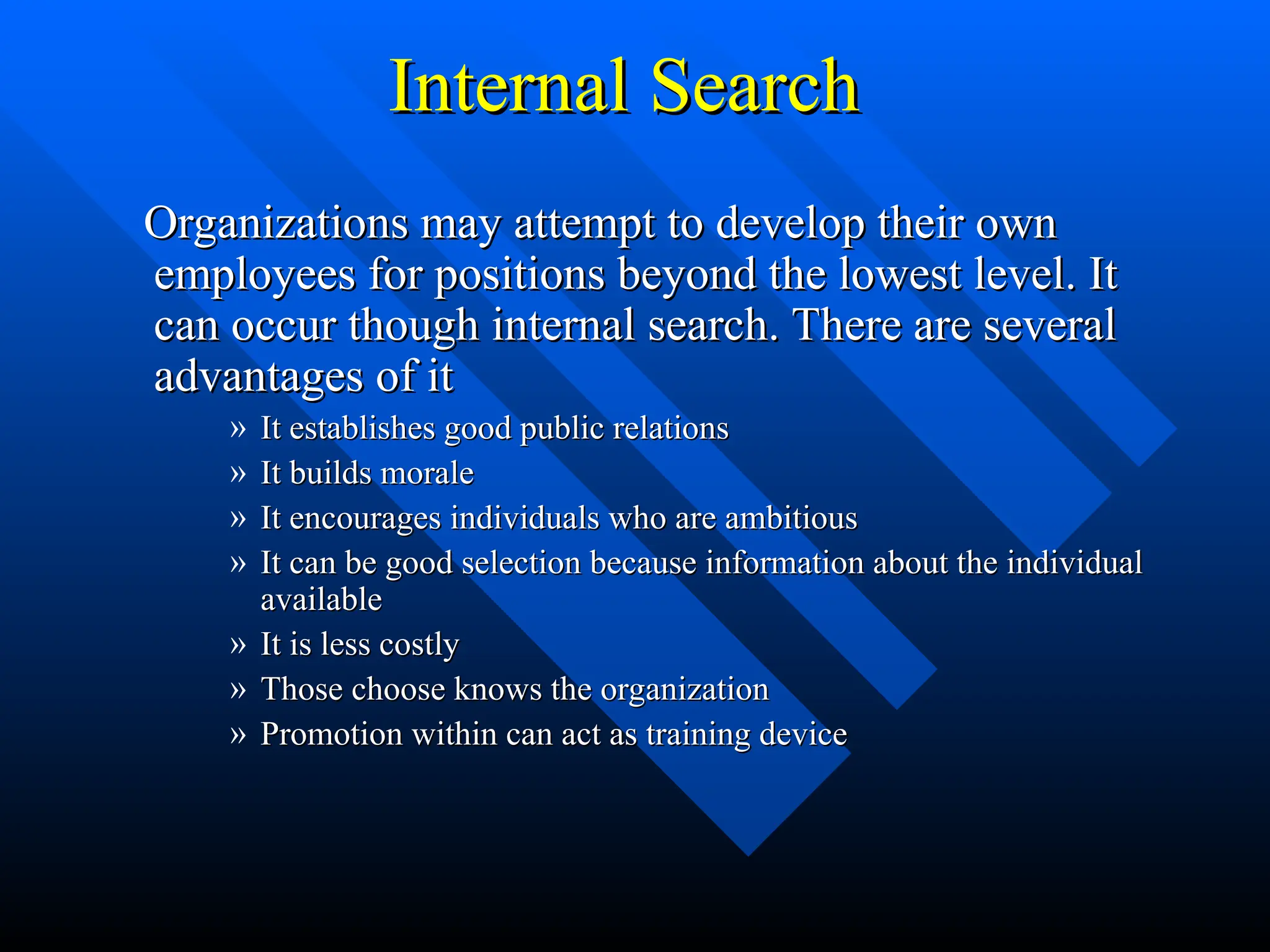 Internal Search
Internal Search
Organizations may attempt to develop their own
Organizations may attempt to develop their own
employees for positions beyond the lowest level. It
employees for positions beyond the lowest level. It
can occur though internal search. There are several
can occur though internal search. There are several
advantages of it
advantages of it
» It establishes good public relations
It establishes good public relations
» It builds morale
It builds morale
» It encourages individuals who are ambitious
It encourages individuals who are ambitious
» It can be good selection because information about the individual
It can be good selection because information about the individual
available
available
» It is less costly
It is less costly
» Those choose knows the organization
Those choose knows the organization
» Promotion within can act as training device
Promotion within can act as training device
 
