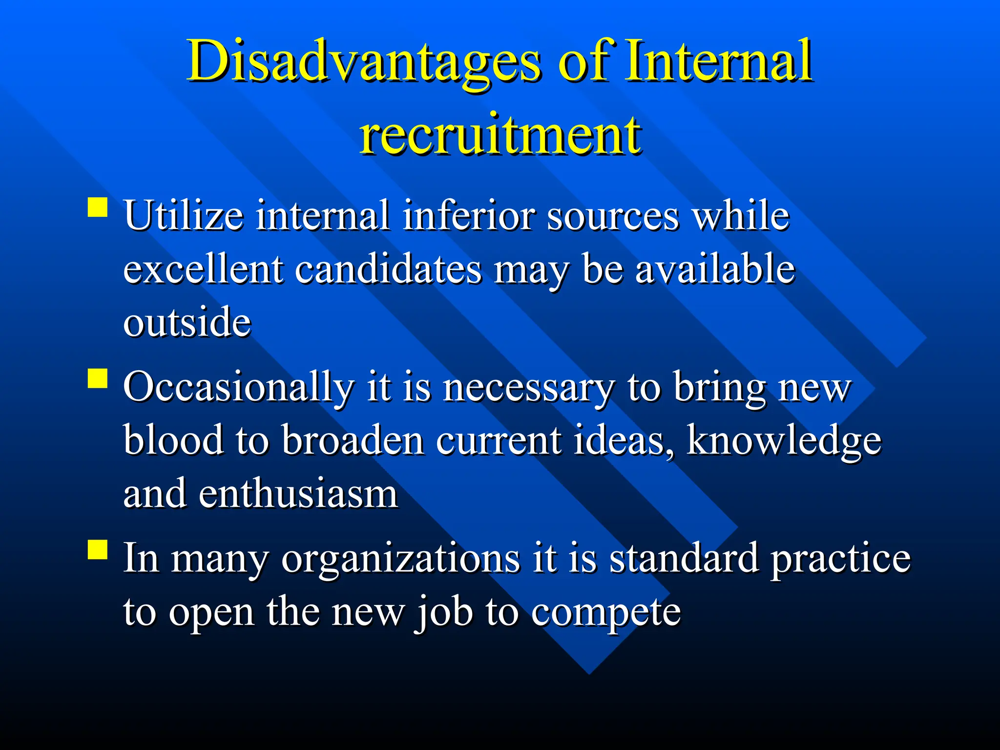 Disadvantages of Internal
Disadvantages of Internal
recruitment
recruitment
 Utilize internal inferior sources while
Utilize internal inferior sources while
excellent candidates may be available
excellent candidates may be available
outside
outside
 Occasionally it is necessary to bring new
Occasionally it is necessary to bring new
blood to broaden current ideas, knowledge
blood to broaden current ideas, knowledge
and enthusiasm
and enthusiasm
 In many organizations it is standard practice
In many organizations it is standard practice
to open the new job to compete
to open the new job to compete
 