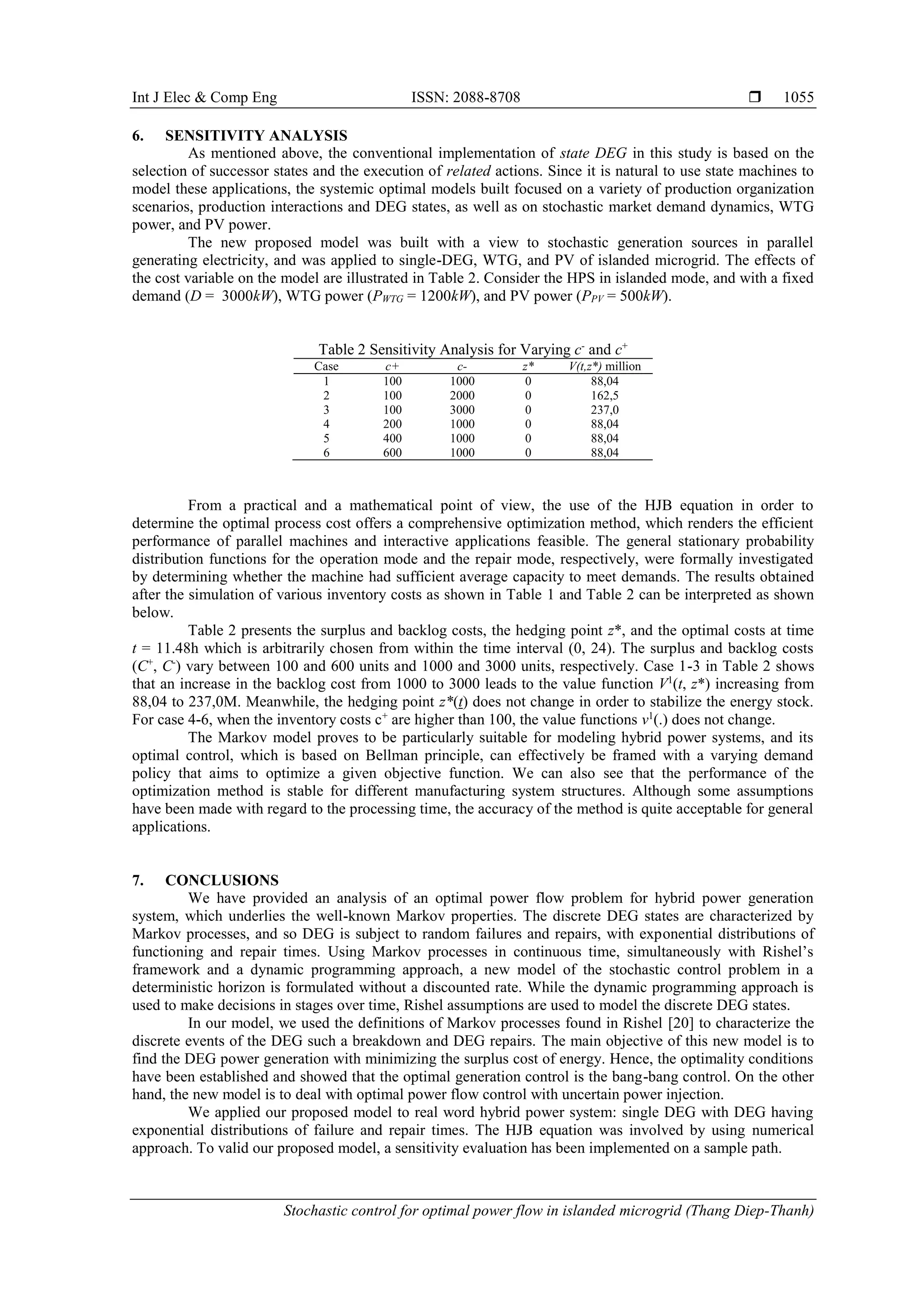 Int J Elec & Comp Eng ISSN: 2088-8708 
Stochastic control for optimal power flow in islanded microgrid (Thang Diep-Thanh)
1055
6. SENSITIVITY ANALYSIS
As mentioned above, the conventional implementation of state DEG in this study is based on the
selection of successor states and the execution of related actions. Since it is natural to use state machines to
model these applications, the systemic optimal models built focused on a variety of production organization
scenarios, production interactions and DEG states, as well as on stochastic market demand dynamics, WTG
power, and PV power.
The new proposed model was built with a view to stochastic generation sources in parallel
generating electricity, and was applied to single-DEG, WTG, and PV of islanded microgrid. The effects of
the cost variable on the model are illustrated in Table 2. Consider the HPS in islanded mode, and with a fixed
demand (D = 3000kW), WTG power (PWTG = 1200kW), and PV power (PPV = 500kW).
Table 2 Sensitivity Analysis for Varying c-
and c+
Case c+ c- z* V(t,z*) million
1
2
3
100
100
100
1000
2000
3000
0
0
0
88,04
162,5
237,0
4
5
6
200
400
600
1000
1000
1000
0
0
0
88,04
88,04
88,04
From a practical and a mathematical point of view, the use of the HJB equation in order to
determine the optimal process cost offers a comprehensive optimization method, which renders the efficient
performance of parallel machines and interactive applications feasible. The general stationary probability
distribution functions for the operation mode and the repair mode, respectively, were formally investigated
by determining whether the machine had sufficient average capacity to meet demands. The results obtained
after the simulation of various inventory costs as shown in Table 1 and Table 2 can be interpreted as shown
below.
Table 2 presents the surplus and backlog costs, the hedging point z*, and the optimal costs at time
t = 11.48h which is arbitrarily chosen from within the time interval (0, 24). The surplus and backlog costs
(C+
, C-
) vary between 100 and 600 units and 1000 and 3000 units, respectively. Case 1-3 in Table 2 shows
that an increase in the backlog cost from 1000 to 3000 leads to the value function V1
(t, z*) increasing from
88,04 to 237,0M. Meanwhile, the hedging point z*(t) does not change in order to stabilize the energy stock.
For case 4-6, when the inventory costs c+
are higher than 100, the value functions v1
(.) does not change.
The Markov model proves to be particularly suitable for modeling hybrid power systems, and its
optimal control, which is based on Bellman principle, can effectively be framed with a varying demand
policy that aims to optimize a given objective function. We can also see that the performance of the
optimization method is stable for different manufacturing system structures. Although some assumptions
have been made with regard to the processing time, the accuracy of the method is quite acceptable for general
applications.
7. CONCLUSIONS
We have provided an analysis of an optimal power flow problem for hybrid power generation
system, which underlies the well-known Markov properties. The discrete DEG states are characterized by
Markov processes, and so DEG is subject to random failures and repairs, with exponential distributions of
functioning and repair times. Using Markov processes in continuous time, simultaneously with Rishel’s
framework and a dynamic programming approach, a new model of the stochastic control problem in a
deterministic horizon is formulated without a discounted rate. While the dynamic programming approach is
used to make decisions in stages over time, Rishel assumptions are used to model the discrete DEG states.
In our model, we used the definitions of Markov processes found in Rishel [20] to characterize the
discrete events of the DEG such a breakdown and DEG repairs. The main objective of this new model is to
find the DEG power generation with minimizing the surplus cost of energy. Hence, the optimality conditions
have been established and showed that the optimal generation control is the bang-bang control. On the other
hand, the new model is to deal with optimal power flow control with uncertain power injection.
We applied our proposed model to real word hybrid power system: single DEG with DEG having
exponential distributions of failure and repair times. The HJB equation was involved by using numerical
approach. To valid our proposed model, a sensitivity evaluation has been implemented on a sample path.
 