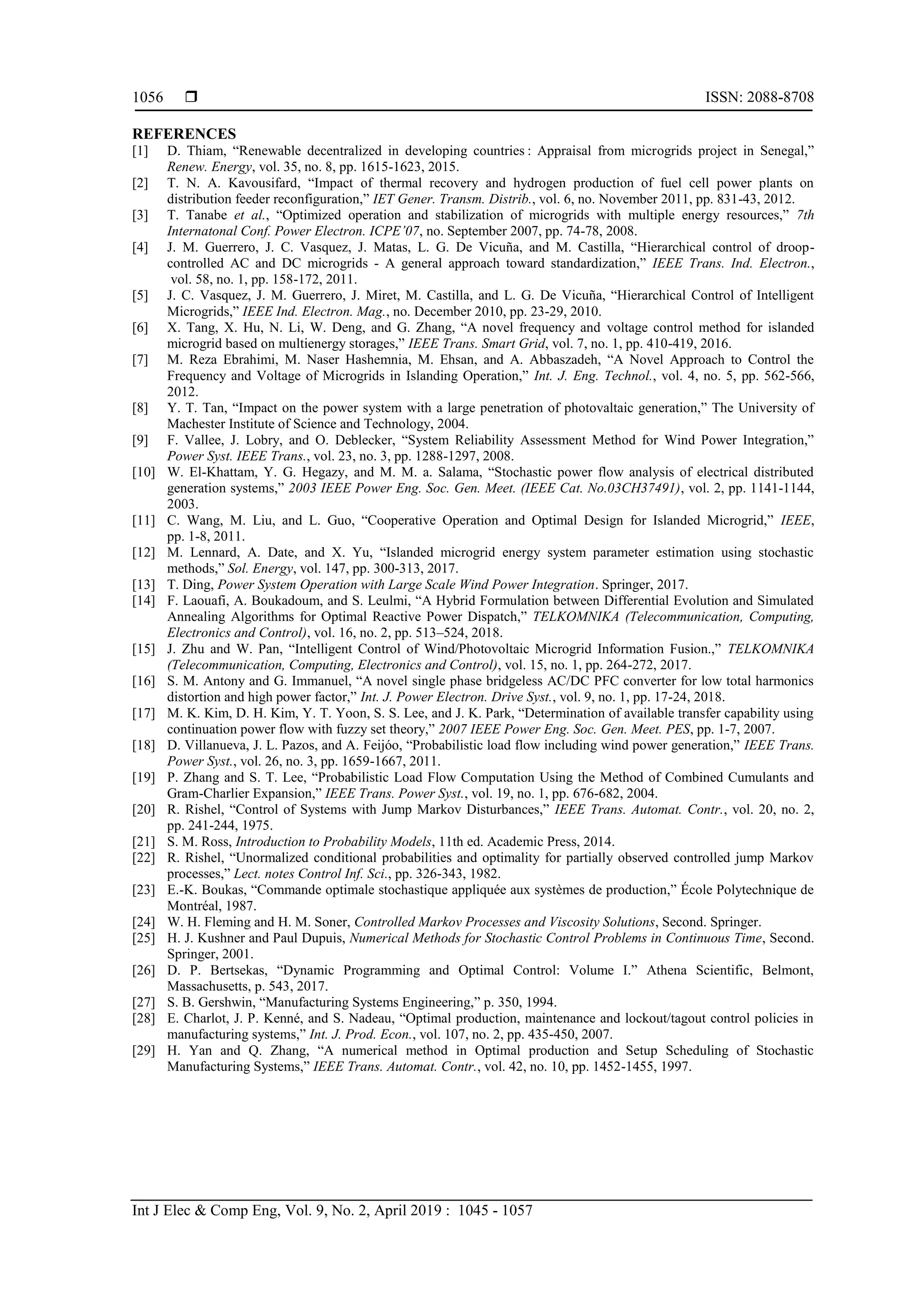  ISSN: 2088-8708
Int J Elec & Comp Eng, Vol. 9, No. 2, April 2019 : 1045 - 1057
1056
REFERENCES
[1] D. Thiam, “Renewable decentralized in developing countries : Appraisal from microgrids project in Senegal,”
Renew. Energy, vol. 35, no. 8, pp. 1615-1623, 2015.
[2] T. N. A. Kavousifard, “Impact of thermal recovery and hydrogen production of fuel cell power plants on
distribution feeder reconfiguration,” IET Gener. Transm. Distrib., vol. 6, no. November 2011, pp. 831-43, 2012.
[3] T. Tanabe et al., “Optimized operation and stabilization of microgrids with multiple energy resources,” 7th
Internatonal Conf. Power Electron. ICPE’07, no. September 2007, pp. 74-78, 2008.
[4] J. M. Guerrero, J. C. Vasquez, J. Matas, L. G. De Vicuña, and M. Castilla, “Hierarchical control of droop-
controlled AC and DC microgrids - A general approach toward standardization,” IEEE Trans. Ind. Electron.,
vol. 58, no. 1, pp. 158-172, 2011.
[5] J. C. Vasquez, J. M. Guerrero, J. Miret, M. Castilla, and L. G. De Vicuña, “Hierarchical Control of Intelligent
Microgrids,” IEEE Ind. Electron. Mag., no. December 2010, pp. 23-29, 2010.
[6] X. Tang, X. Hu, N. Li, W. Deng, and G. Zhang, “A novel frequency and voltage control method for islanded
microgrid based on multienergy storages,” IEEE Trans. Smart Grid, vol. 7, no. 1, pp. 410-419, 2016.
[7] M. Reza Ebrahimi, M. Naser Hashemnia, M. Ehsan, and A. Abbaszadeh, “A Novel Approach to Control the
Frequency and Voltage of Microgrids in Islanding Operation,” Int. J. Eng. Technol., vol. 4, no. 5, pp. 562-566,
2012.
[8] Y. T. Tan, “Impact on the power system with a large penetration of photovaltaic generation,” The University of
Machester Institute of Science and Technology, 2004.
[9] F. Vallee, J. Lobry, and O. Deblecker, “System Reliability Assessment Method for Wind Power Integration,”
Power Syst. IEEE Trans., vol. 23, no. 3, pp. 1288-1297, 2008.
[10] W. El-Khattam, Y. G. Hegazy, and M. M. a. Salama, “Stochastic power flow analysis of electrical distributed
generation systems,” 2003 IEEE Power Eng. Soc. Gen. Meet. (IEEE Cat. No.03CH37491), vol. 2, pp. 1141-1144,
2003.
[11] C. Wang, M. Liu, and L. Guo, “Cooperative Operation and Optimal Design for Islanded Microgrid,” IEEE,
pp. 1-8, 2011.
[12] M. Lennard, A. Date, and X. Yu, “Islanded microgrid energy system parameter estimation using stochastic
methods,” Sol. Energy, vol. 147, pp. 300-313, 2017.
[13] T. Ding, Power System Operation with Large Scale Wind Power Integration. Springer, 2017.
[14] F. Laouafi, A. Boukadoum, and S. Leulmi, “A Hybrid Formulation between Differential Evolution and Simulated
Annealing Algorithms for Optimal Reactive Power Dispatch,” TELKOMNIKA (Telecommunication, Computing,
Electronics and Control), vol. 16, no. 2, pp. 513–524, 2018.
[15] J. Zhu and W. Pan, “Intelligent Control of Wind/Photovoltaic Microgrid Information Fusion.,” TELKOMNIKA
(Telecommunication, Computing, Electronics and Control), vol. 15, no. 1, pp. 264-272, 2017.
[16] S. M. Antony and G. Immanuel, “A novel single phase bridgeless AC/DC PFC converter for low total harmonics
distortion and high power factor,” Int. J. Power Electron. Drive Syst., vol. 9, no. 1, pp. 17-24, 2018.
[17] M. K. Kim, D. H. Kim, Y. T. Yoon, S. S. Lee, and J. K. Park, “Determination of available transfer capability using
continuation power flow with fuzzy set theory,” 2007 IEEE Power Eng. Soc. Gen. Meet. PES, pp. 1-7, 2007.
[18] D. Villanueva, J. L. Pazos, and A. Feijóo, “Probabilistic load flow including wind power generation,” IEEE Trans.
Power Syst., vol. 26, no. 3, pp. 1659-1667, 2011.
[19] P. Zhang and S. T. Lee, “Probabilistic Load Flow Computation Using the Method of Combined Cumulants and
Gram-Charlier Expansion,” IEEE Trans. Power Syst., vol. 19, no. 1, pp. 676-682, 2004.
[20] R. Rishel, “Control of Systems with Jump Markov Disturbances,” IEEE Trans. Automat. Contr., vol. 20, no. 2,
pp. 241-244, 1975.
[21] S. M. Ross, Introduction to Probability Models, 11th ed. Academic Press, 2014.
[22] R. Rishel, “Unormalized conditional probabilities and optimality for partially observed controlled jump Markov
processes,” Lect. notes Control Inf. Sci., pp. 326-343, 1982.
[23] E.-K. Boukas, “Commande optimale stochastique appliquée aux systèmes de production,” École Polytechnique de
Montréal, 1987.
[24] W. H. Fleming and H. M. Soner, Controlled Markov Processes and Viscosity Solutions, Second. Springer.
[25] H. J. Kushner and Paul Dupuis, Numerical Methods for Stochastic Control Problems in Continuous Time, Second.
Springer, 2001.
[26] D. P. Bertsekas, “Dynamic Programming and Optimal Control: Volume I.” Athena Scientific, Belmont,
Massachusetts, p. 543, 2017.
[27] S. B. Gershwin, “Manufacturing Systems Engineering,” p. 350, 1994.
[28] E. Charlot, J. P. Kenné, and S. Nadeau, “Optimal production, maintenance and lockout/tagout control policies in
manufacturing systems,” Int. J. Prod. Econ., vol. 107, no. 2, pp. 435-450, 2007.
[29] H. Yan and Q. Zhang, “A numerical method in Optimal production and Setup Scheduling of Stochastic
Manufacturing Systems,” IEEE Trans. Automat. Contr., vol. 42, no. 10, pp. 1452-1455, 1997.
 