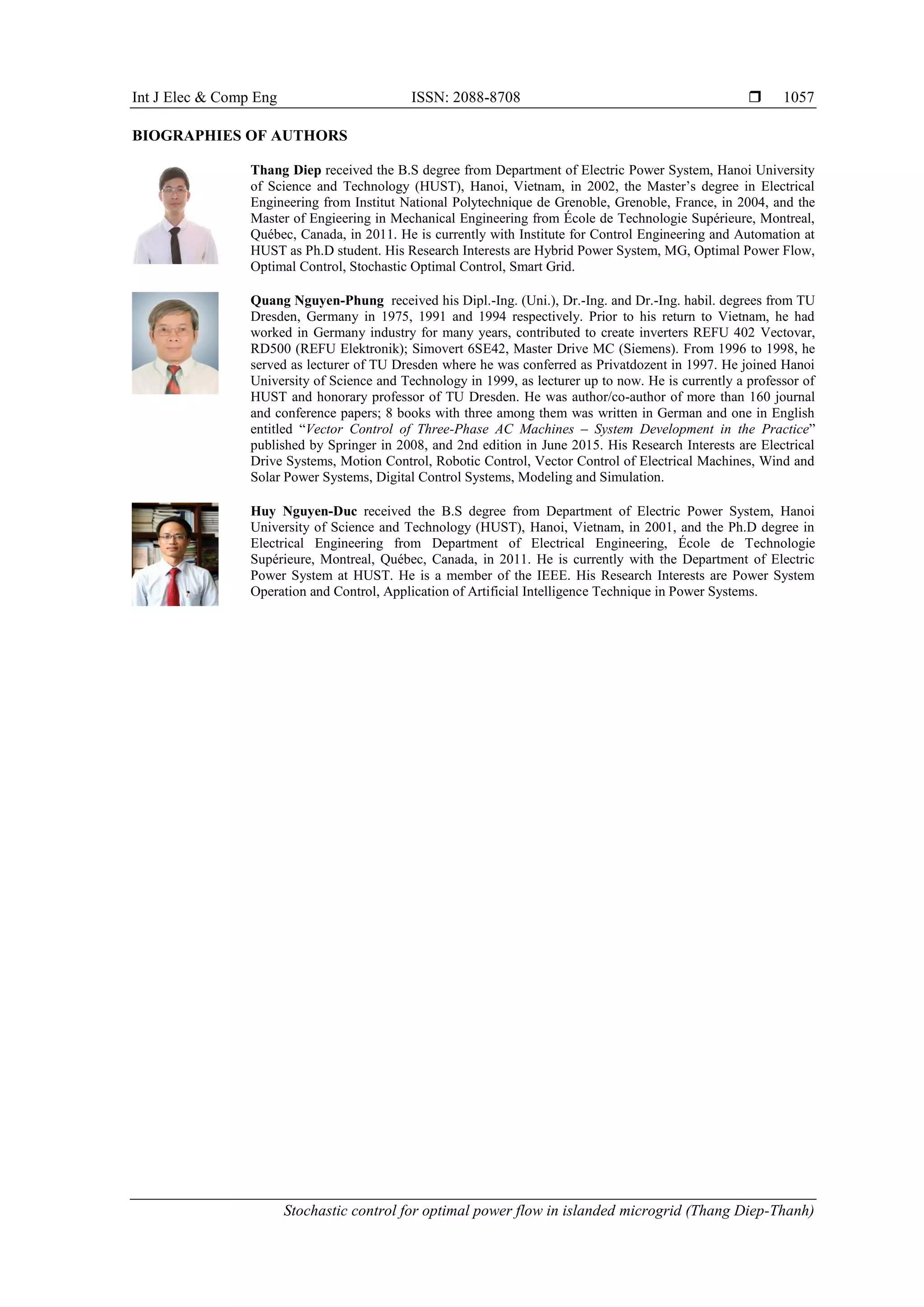 Int J Elec & Comp Eng ISSN: 2088-8708 
Stochastic control for optimal power flow in islanded microgrid (Thang Diep-Thanh)
1057
BIOGRAPHIES OF AUTHORS
Thang Diep received the B.S degree from Department of Electric Power System, Hanoi University
of Science and Technology (HUST), Hanoi, Vietnam, in 2002, the Master’s degree in Electrical
Engineering from Institut National Polytechnique de Grenoble, Grenoble, France, in 2004, and the
Master of Engieering in Mechanical Engineering from École de Technologie Supérieure, Montreal,
Québec, Canada, in 2011. He is currently with Institute for Control Engineering and Automation at
HUST as Ph.D student. His Research Interests are Hybrid Power System, MG, Optimal Power Flow,
Optimal Control, Stochastic Optimal Control, Smart Grid.
Quang Nguyen-Phung received his Dipl.-Ing. (Uni.), Dr.-Ing. and Dr.-Ing. habil. degrees from TU
Dresden, Germany in 1975, 1991 and 1994 respectively. Prior to his return to Vietnam, he had
worked in Germany industry for many years, contributed to create inverters REFU 402 Vectovar,
RD500 (REFU Elektronik); Simovert 6SE42, Master Drive MC (Siemens). From 1996 to 1998, he
served as lecturer of TU Dresden where he was conferred as Privatdozent in 1997. He joined Hanoi
University of Science and Technology in 1999, as lecturer up to now. He is currently a professor of
HUST and honorary professor of TU Dresden. He was author/co-author of more than 160 journal
and conference papers; 8 books with three among them was written in German and one in English
entitled “Vector Control of Three-Phase AC Machines – System Development in the Practice”
published by Springer in 2008, and 2nd edition in June 2015. His Research Interests are Electrical
Drive Systems, Motion Control, Robotic Control, Vector Control of Electrical Machines, Wind and
Solar Power Systems, Digital Control Systems, Modeling and Simulation.
Huy Nguyen-Duc received the B.S degree from Department of Electric Power System, Hanoi
University of Science and Technology (HUST), Hanoi, Vietnam, in 2001, and the Ph.D degree in
Electrical Engineering from Department of Electrical Engineering, École de Technologie
Supérieure, Montreal, Québec, Canada, in 2011. He is currently with the Department of Electric
Power System at HUST. He is a member of the IEEE. His Research Interests are Power System
Operation and Control, Application of Artificial Intelligence Technique in Power Systems.
 